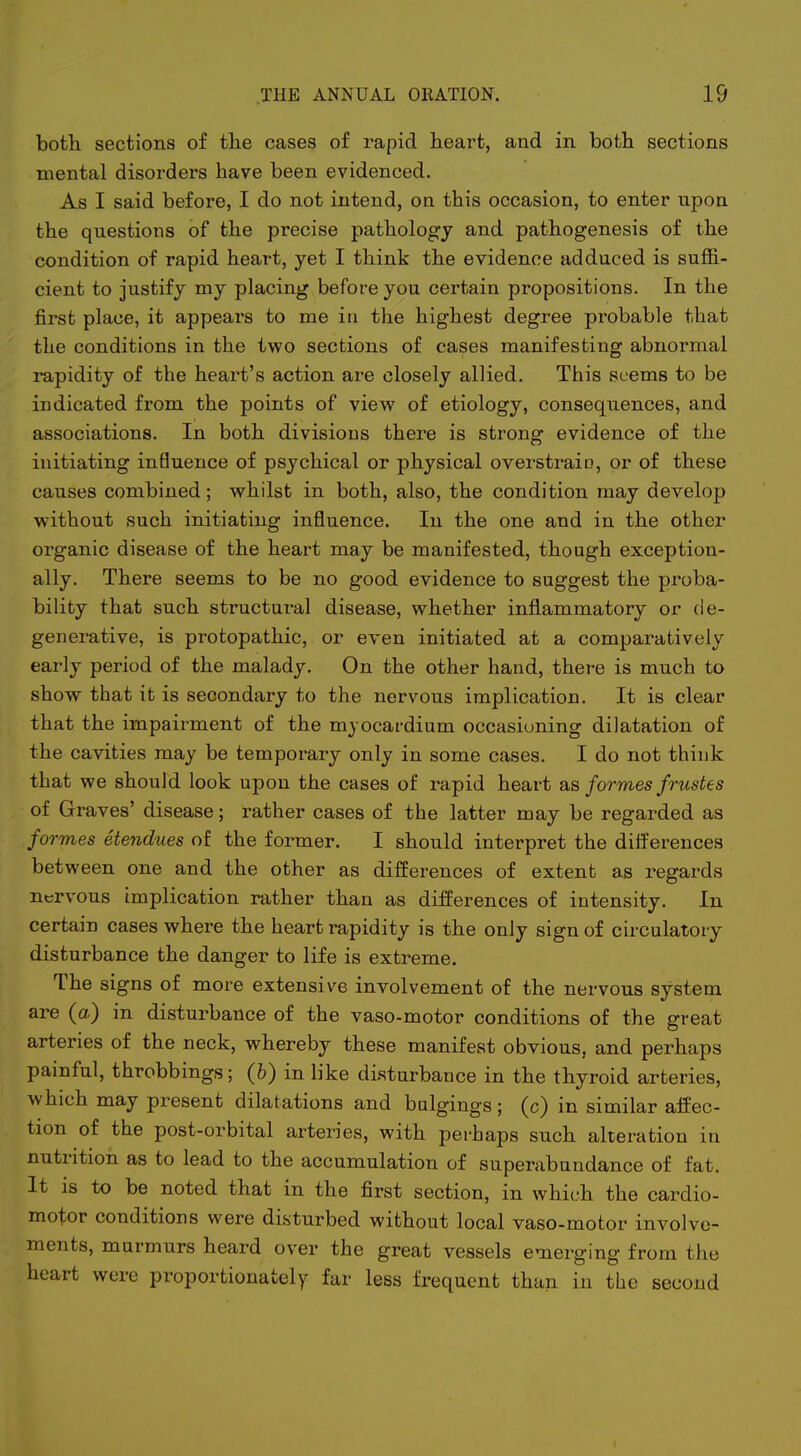 i THE ANNUAL ORATION. 19 bofcli sections of the cases of rapid heart, and in both sections mental disorders have been evidenced. As I said before, I do not intend, on this occasion, to enter upon the questions of the precise pathology and pathogenesis of the condition of rapid heart, yet I think the evidence adduced is suffi- cient to justify my placing before you certain propositions. In the first place, it appears to me iu the highest degree probable that the conditions in the two sections of cases manifesting abnormal rapidity of the heart's action are closely allied. This seems to be indicated from the points of view of etiology, consequences, and associations. In both divisions there is strong evidence of the initiating in6uence of psychical or physical overstrain, or of these causes combined ; whilst in both, also, the condition may develop without such initiating influence. In the one and in the other organic disease of the heart may be manifested, though exception- ally. There seems to be no good evidence to suggest the proba- bility that such structural disease, whether inflammatory or de- generative, is protopathic, or even initiated at a comparatively early period of the malady. On the other hand, there is much to show that it is secondary to the nervous implication. It is clear that the impairment of the myocardium occasioning dilatation of the cavities may be temporary only in some cases. I do not think that we should look upon the cases of rapid heart sls formes frustes of Graves' disease; rather cases of the latter may be regarded as for mes etendues of the former. I should interpret the differences between one and the other as differences of extent as regards nervous implication rather than as differences of intensity. In certain cases where the heart rapidity is the only sign of circulatory disturbance the danger to life is extreme. The signs of more extensive involvement of the nervous system are (a) in disturbance of the vaso-motor conditions of the great arteries of the neck, whereby these manifest obvious, and perhaps painful, throbbings; (6) in like disturbance in the thyroid arteries, which may present dilatations and bnlgings; (c) in similar affec- tion of the post-orbital arteries, with perhaps such alteration in nutrition as to lead to the accumulation of superabundance of fat. It is to be noted that in the first section, in which the cardio- motor conditions were disturbed without local vaso-motor involve- ments, murmurs heard over the great vessels emerging from the heart were proportionately far less frequent than in the second