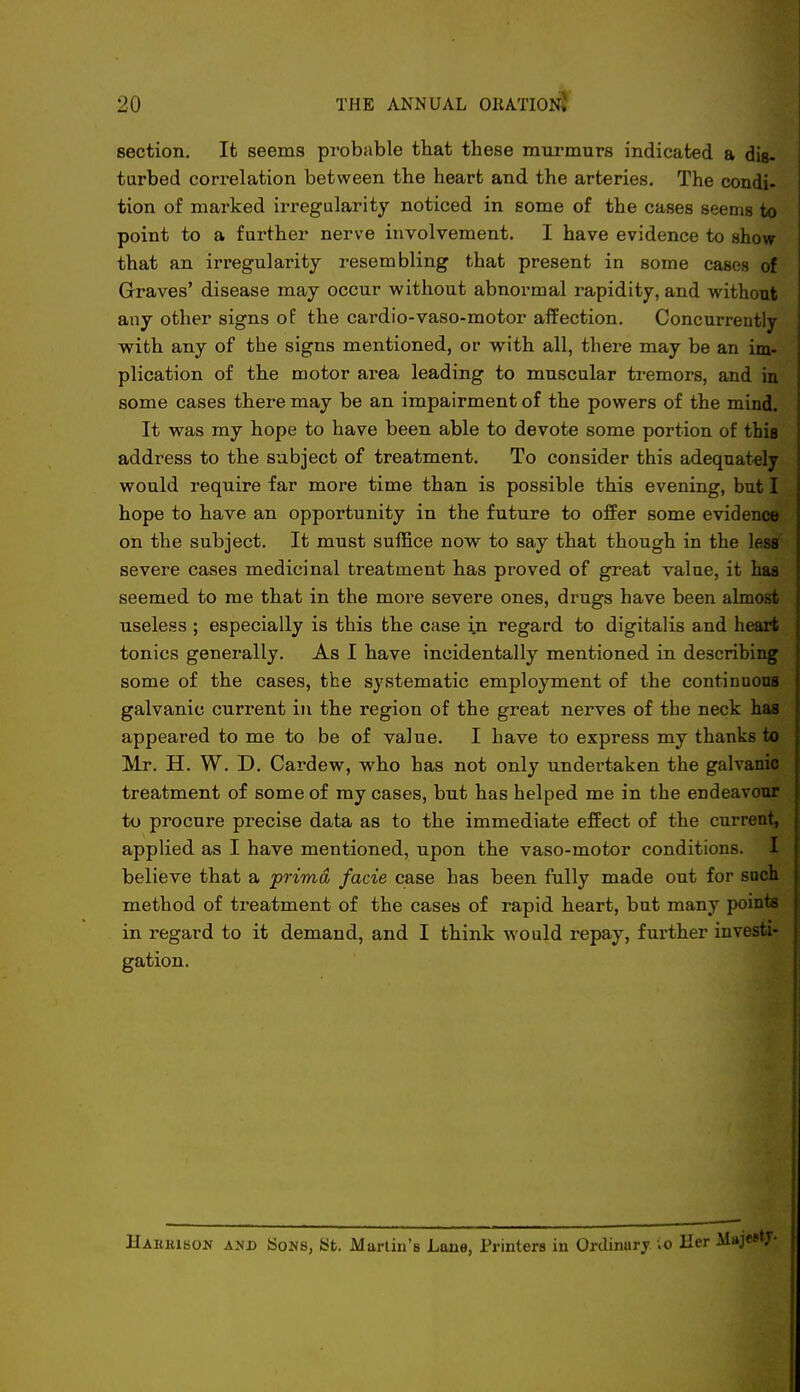 section. It seems probable that these murmurs indicated a dis- turbed correlation between the heart and the arteries. The condi- tion of marked irregularity noticed in some of the cases seems to point to a farther nerve involvement. I have evidence to show- that an irregularity resembling that present in some cases of Graves' disease may occur without abnormal rapidity, and without any other signs of the cardio-vaso-motor affection. Concurrently with any of the signs mentioned, or with all, there may be an im- plication of the motor area leading to muscular tremors, and iu some cases there may be an impairment of the powers of the mind. It was my hope to have been able to devote some portion of this address to the subject of treatment. To consider this adequately would require far more time than is possible this evening, but I hope to have an opportunity in the future to offer some evidence on the subject. It must suffice now to say that though in the less severe cases medicinal treatment has proved of great value, it has seemed to me that in the more severe ones, drugs have been almost useless ; especially is this the case in regard to digitalis and heart tonics generally. As I have incidentally mentioned in describing some of the cases, the systematic employment of the continuous galvanic current in the region of the great nerves of the neck has appeared to me to be of value. I have to express my thanks to Mr. H. W. D. Cardew, who has not only undertaken the galvanic treatment of some of my cases, but has helped me in the endeavour to procure precise data as to the immediate effect of the current, applied as I have mentioned, upon the vaso-motor conditions. I believe that a prima facie case has been fully made out for such method of treatment of the cases of rapid heart, but many points in regard to it demand, and I think would repay, further investi- gation. Haiikison and Sons, fcft. Martin's Lane, Printers in Ordinurj vo Her Mi*je»*7-