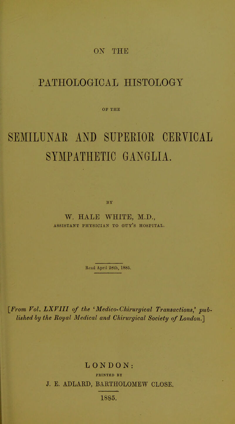 ON THE PATHOLOGICAL HISTOLOGY OP THE SEMILUNAR AND SUPERIOR CERVICAL SYMPATHETIC GANGLIA. BY W. HALE WHITE, M.D., ASSISTANT PHYSICIAN TO OUY'S HOSPITAL. Read April 28th, 1885. \_From Vol. LXVIII of the 1Medico-Chirurgical Transactions* pub- lished by the Royal Medical and Chirurgical Society of London.] LONDON: PRINTED BY J. E. ADLARD, BARTHOLOMEW CLOSE. 1885.