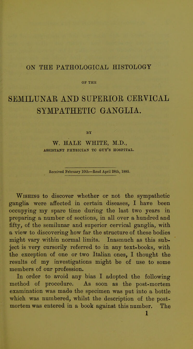 ON THE PATHOLOGICAL HISTOLOGY OF THE SEMILUNAR AND SUPERIOR CERVICAL SYMPATHETIC GANGLIA. BY W. HALE WHITE, M.D., ASSISTANT PHYSICIAN TC GUY'S HOSPITAL. Received February 10th—Read April 28th, 1885. Wishing to discover whether or not the sympathetic ganglia were affected in certain diseases, I have been occupying my spare time during the last two years in preparing a number of sections, in all over a hundred and fifty, of the semilunar and superior cervical ganglia, with a view to discovering how far the structure of these bodies might vary within normal limits. Inasmuch as this sub- ject is very cursorily referred to in any text-books, with the exception of one or two Italian ones, I thought the results of my investigations might be of use to some members of our profession. In order to avoid any bias I adopted the following method of procedure. As soon as the post-mortem examination was made the specimen was put into a bottle which was numbered, whilst the description of the post- mortem was entered in a book against this number. The