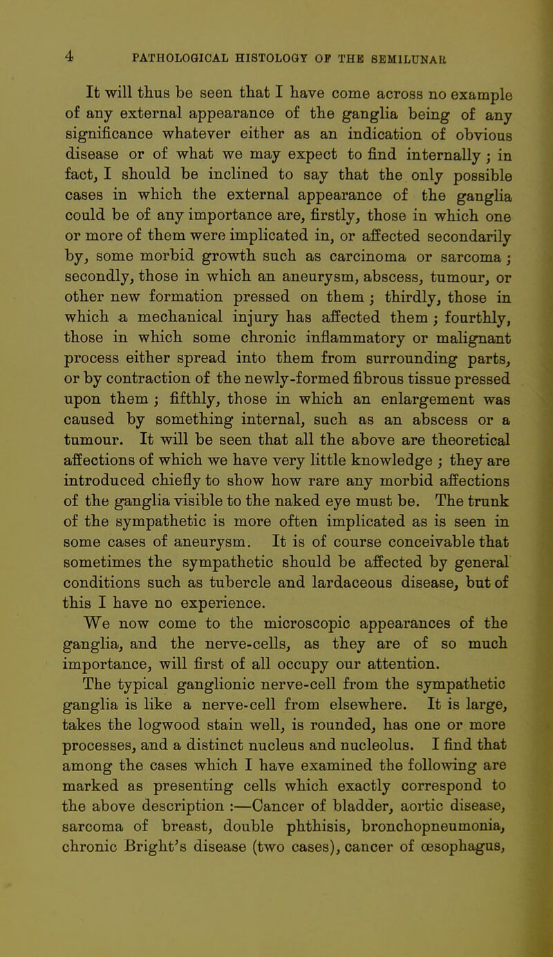 It will thus be seen that I have come across no example of any external appearance of the ganglia being of any significance whatever either as an indication of obvious disease or of what we may expect to find internally ; in fact, I should be inclined to say that the only possible cases in which the external appearance of the ganglia could be of any importance are, firstly, those in which one or more of them were implicated in, or affected secondarily by, some morbid growth such as carcinoma or sarcoma; secondly, those in which an aneurysm, abscess, tumour, or other new formation pressed on them ; thirdly, those in which a mechanical injury has affected them ; fourthly, those in which some chronic inflammatory or malignant process either spread into them from surrounding parts, or by contraction of the newly-formed fibrous tissue pressed upon them ; fifthly, those in which an enlargement was caused by something internal, such as an abscess or a tumour. It will be seen that all the above are theoretical affections of which we have very little knowledge ; they are introduced chiefly to show how rare any morbid affections of the ganglia visible to the naked eye must be. The trunk of the sympathetic is more often implicated as is seen in some cases of aneurysm. It is of course conceivable that sometimes the sympathetic should be affected by general conditions such as tubercle and lardaceous disease, but of this I have no experience. We now come to the microscopic appearances of the ganglia, and the nerve-cells, as they are of so much importance, will first of all occupy our attention. The typical ganglionic nerve-cell from the sympathetic ganglia is like a nerve-cell from elsewhere. It is large, takes the logwood stain well, is rounded, has one or more processes, and a distinct nucleus and nucleolus. I find that among the cases which I have examined the following are marked as presenting cells which exactly correspond to the above description :—Cancer of bladder, aortic disease, sarcoma of breast, double phthisis, bronchopneumonia, chronic Bright's disease (two cases), cancer of oesophagus,