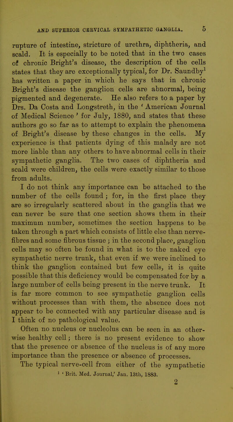rupture of intestine, stricture of urethra, diphtheria, and scald. It is especially to be noted that in the two cases of chronic Bright's disease, the description of the cells states that they are exceptionally typical, for Dr. Saundby1 has written a paper in which he says that in chronic Bright's disease the ganglion cells are abnormal, being pigmented and degenerate. He also refers to a paper by Drs. Da Costa and Longstreth, in the ' American Journal of Medical Science' for July, 1880, and states that these authors go so far as to attempt to explain the phenomena of Bright's disease by these changes in the cells. My experience is that patients dying of this malady are not more liable than any others to have abnormal cells in their sympathetic ganglia. The two cases of diphtheria and scald were children, the cells were exactly similar to those from adults. I do not think any importance can be attached to the number of the cells found; for, in the first place they are so irregularly scattered about in the ganglia that we can never be sure that one section shows them in their maximum number, sometimes the section happens to be taken through a part which consists of little else than nerve- fibres and some fibrous tissue ; in the second place, ganglion cells may so often be found in what is to the naked eye sympathetic nerve trunk, that even if we were inclined to think the ganglion contained but few cells, it is quite possible that this deficiency would be compensated for by a large number of cells being present in the nerve trunk. It is far more common to see sympathetic ganglion cells without processes than with them, the absence does not appear to be connected with any particular disease and is I think of no pathological value. Often no nucleus or nucleolus can be seen in an other- wise healthy cell; there is no present evidence to show that the presence or absence of the nucleus is of any more importance than the presence or absence of processes. The typical nerve-cell from either of the sympathetic 1 ' Brit. Med. Journal,' Jan. 13th, 1883. 2
