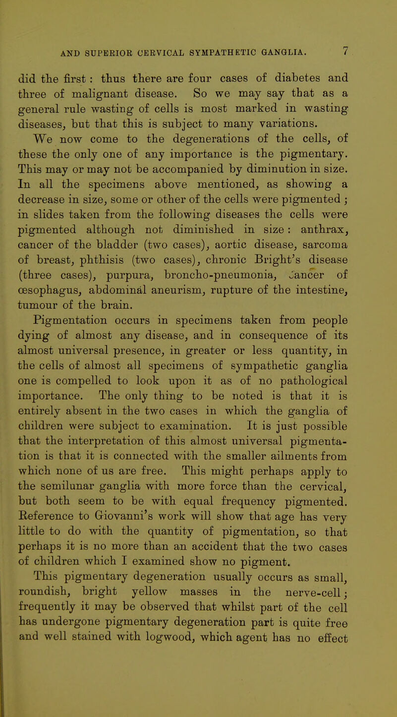 did the first : thus there are four cases of diabetes and three of malignant disease. So we may say that as a general rule wasting of cells is most marked in wasting diseases, but that this is subject to many variations. We now come to the degenerations of the cells, of these the only one of any importance is the pigmentary. This may or may not be accompanied by diminution in size. In all the specimens above mentioned, as showing a decrease in size, some or other of the cells were pigmented ; in slides taken from the following diseases the cells were pigmented although not diminished in size: anthrax, cancer of the bladder (two cases), aortic disease, sarcoma of breast, phthisis (two cases), chronic Bright's disease (three cases), purpura, broncho-pneumonia, Jancer of oesophagus, abdominal aneurism, rupture of the intestine, tumour of the brain. Pigmentation occurs in specimens taken from people dying of almost any disease, and in consequence of its almost universal presence, in greater or less quantity, in the cells of almost all specimens of sympathetic ganglia one is compelled to look upon it as of no pathological importance. The only thing to be noted is that it is entirely absent in the two cases in which the ganglia of children were subject to examination. It is just possible that the interpretation of this almost universal pigmenta- tion is that it is connected with the smaller ailments from which none of us are free. This might perhaps apply to the semilunar ganglia with more force than the cervical, but both seem to be with equal frequency pigmented. Eeference to Giovanni's work will show that age has very little to do with the quantity of pigmentation, so that perhaps it is no more than an accident that the two cases of children which I examined show no pigment. This pigmentary degeneration usually occurs as small, roundish, bright yellow masses in the nerve-cell; frequently it may be observed that whilst part of the cell has undergone pigmentary degeneration part is quite free and well stained with logwood, which agent has no effect