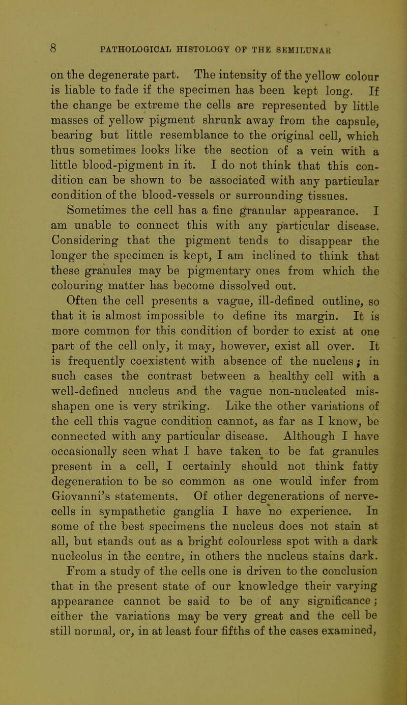 on the degenerate part. The intensity of the yellow colour is liable to fade if the specimen has been kept long. If the change be extreme the cells are represented by little masses of yellow pigment shrunk away from the capsule, bearing but little resemblance to the original cell, which thus sometimes looks like the section of a vein with a little blood-pigment in it. I do not think that this con- dition can be shown to be associated with any particular condition of the blood-vessels or surrounding tissues. Sometimes the cell has a fine granular appearance. I am unable to connect this with any particular disease. Considering that the pigment tends to disappear the longer the specimen is kept, I am inclined to think that these granules may be pigmentary ones from which the colouring matter has become dissolved out. Often the cell presents a vague, ill-defined outline, so that it is almost impossible to define its margin. It is more common for this condition of border to exist at one part of the cell only, it may, however, exist all over. It is frequently coexistent with absence of the nucleus; in such cases the contrast between a healthy cell with a well-defined nucleus and the vague non-nucleated mis- shapen one is very striking. Like the other variations of the cell this vague condition cannot, as far as I know, be connected with any particular disease. Although I have occasionally seen what I have taken to be fat granules present in a cell, I certainly should not think fatty degeneration to be so common as one would infer from Giovanni's statements. Of other degenerations of nerve- cells in sympathetic ganglia I have no experience. In some of the best specimens the nucleus does not stain at all, but stands out as a bright colourless spot with a dark nucleolus in the centre, in others the nucleus stains dark. From a study of the cells one is driven to the conclusion that in the present state of our knowledge their varying appearance cannot be said to be of any significance; either the variations may be very great and the cell be still normal, or, in at least four fifths of the cases examined,