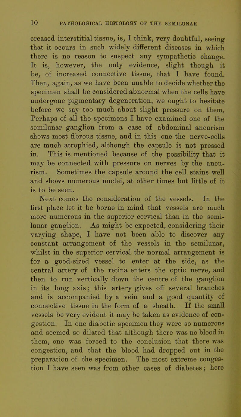 creased interstitial tissue, is, I think, very doubtful, seeing that it occurs in such widely different diseases in which there is no reason to suspect any sympathetic change. It is, however, the only evidence, slight though it be, of increased connective tissue, that I have found. Then, again, as we have been unable to decide whether the specimen shall be considered abnormal when the cells have undergone pigmentary degeneration, we ought to hesitate before we say too much about slight pressure on them. Perhaps of all the specimens I have examined one of the semilunar ganglion from a case of abdominal aneurism shows most fibrous tissue, and in this one the nerve-cells are much atrophied, although the capsule is not pressed in. This is mentioned because of the possibility that it may be connected with pressure on nerves by the aneu- rism. Sometimes the capsule around the cell stains well and shows numerous nuclei, at other times but little of it is to be seen. Next comes the consideration of the vessels. In the first place let it be borne in mind that vessels are much more numerous in the superior cervical than in the semi- lunar ganglion. As might be expected, considering their varying shape, I have not been able to discover any constant arrangement of the vessels in the semilunar, whilst in the superior cervical the normal arrangement is for a good-sized vessel to enter at the side, as the central artery of the retina enters the optic nerve, and then to run vertically down the centre of the ganglion in its long axis \ this artery gives off several branches and is accompanied by a vein and a good quantity of connective tissue in the form of a sheath. If the small vessels be very evident it may be taken as evidence of con- gestion. In one diabetic specimen they were so numerous and seemed so dilated that although there was no blood in them, one was forced to the conclusion that there was congestion, and that the blood had dropped out in the preparation of the specimen. The most extreme conges- tion I have seen was from other cases of diabetes; here