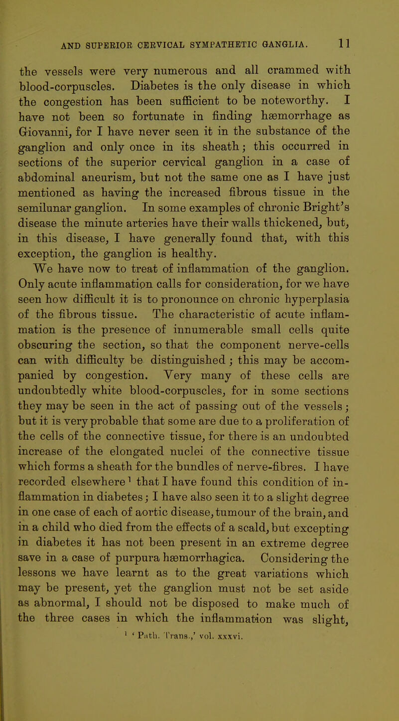 the vessels were very numerous and all crammed with blood-corpuscles. Diabetes is the only disease in which the congestion has been sufficient to be noteworthy. I have not been so fortunate in finding haemorrhage as Giovanni, for I have never seen it in the substance of the ganglion and only once in its sheath; this occurred in sections of the superior cervical ganglion in a case of abdominal aneurism, but not the same one as I have just mentioned as having the increased fibrous tissue in the semilunar ganglion. In some examples of chronic Bright's disease the minute arteries have their walls thickened, but, in this disease, I have generally found that, with this exception, the ganglion is healthy. We have now to treat of inflammation of the ganglion. Only acute inflammation calls for consideration, for we have seen how difficult it is to pronounce on chronic hyperplasia of the fibrous tissue. The characteristic of acute inflam- mation is the presence of innumerable small cells quite obscuring the section, so that the component nerve-cells can with difficulty be distinguished ; this may be accom- panied by congestion. Very many of these cells are undoubtedly white blood-corpuscles, for in some sections they may be seen in the act of passing out of the vessels; but it is very probable that some are due to a proliferation of the cells of the connective tissue, for there is an undoubted increase of the elongated nuclei of the connective tissue which forms a sheath for the bundles of nerve-fibres. I have recorded elsewhere1 that I have found this condition of in- flammation in diabetes; I have also seen it to a slight degree in one case of each of aortic disease, tumour of the brain, and in a child who died from the effects of a scald, but excepting in diabetes it has not been present in an extreme degree save in a case of purpura hemorrhagica. Considering the lessons we have learnt as to the great variations which may be present, yet the ganglion must not be set aside as abnormal, I should not be disposed to make much of the three cases in which the inflammation was slight, 1 ' Path. Trans.,' vol. xxxvi.