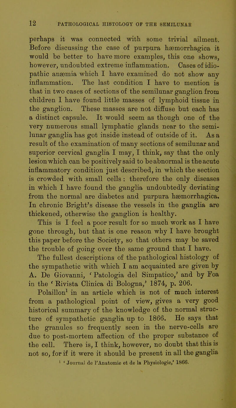 perhaps it was connected with some trivial ailment. Before discussing the case of purpura hsemorrhagica it would be better to have more examples, this one shows, however, undoubted extreme inflammation. Cases of idio- pathic ansemia which I have examined do not show any inflammation. The last condition I have to mention is that in two cases of sections of the semilunar ganglion from children I have found little masses of lymphoid tissue in the ganglion. These masses are not diffuse but each has a distinct capsule. It would seem as though one of the very numerous small lymphatic glands near to the semi- lunar ganglia has got inside instead of outside of it. As a result of the examination of many sections of semilunar and superior cervical ganglia I may, I think, say that the only lesion which can be positively said to be abnormal is the acute inflammatory condition just described, in which the section is crowded with small cells : therefore the only diseases in Which I have found the ganglia undoubtedly deviating from the normal are diabetes and purpura hemorrhagica. In chronic Bright's disease the vessels in the ganglia are thickened, otherwise the ganglion is healthy. This is I feel a poor result for so much work as I have gone through, but that is one reason why I have brought this paper before the Society, so that others may be saved the trouble of going over the same ground that I have. The fullest descriptions of the pathological histology of the sympathetic with which I am acquainted are given by A. De Giovanni, e Patologia del Simpatico/ and by Foa in the ' Rivista Clinica di Bologna/ 1874, p. 206. Polaillon1 in an article which is not of much interest from a pathological point of view, gives a very good historical summary of the knowledge of the normal struc- ture of sympathetic ganglia up to 1866. He says that the granules so frequently seen in the nerve-cells are due to post-mortem affection of the proper substance of the cell. There is, I think, however, no doubt that this is not so, for if it were it should be present in all the ganglia 1 ' Journal de PAnatomie et de la Physiologic,' 1866.