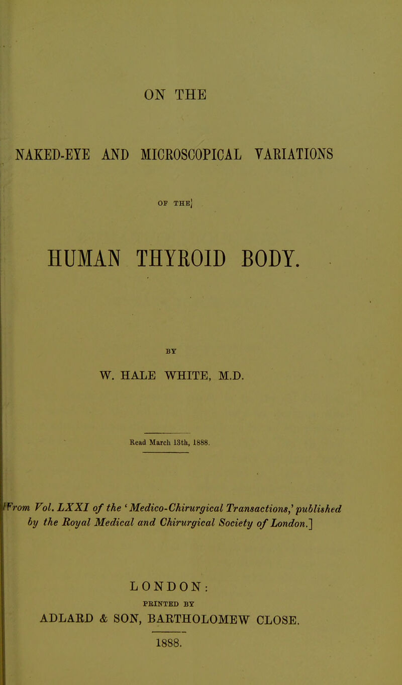 ON THE NAKED-EYE AND MICROSCOPICAL VARIATIONS OF THE] HUMAN THYROID BODY. BY W. HALE WHITE, M.D. Read March 13th, 1888. Wrom Vol. LXXI of the ' Medico-Chirurgical Transactions,1 published by the Royal Medical and Chirurgical Society of London,,] LONDON: PRINTED BY ADLABD & SON, BARTHOLOMEW CLOSE. 1888.