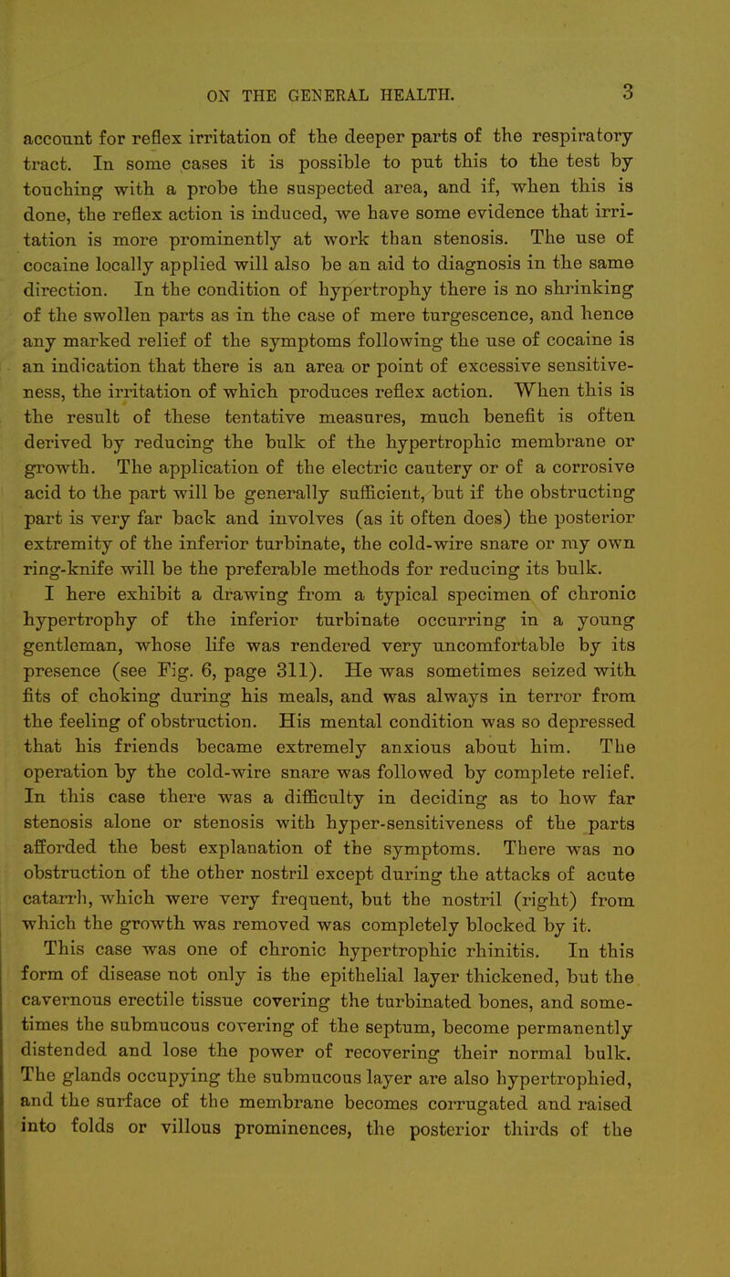 account for reflex irritation of the deeper parts of the respiratory- tract. In some cases it is possible to put this to the test by touching with a probe the suspected area, and if, when this is done, the reflex action is induced, we have some evidence that irri- tation is more prominently at work than stenosis. The use of cocaine locally applied will also be an aid to diagnosis in the same direction. In the condition of hypertrophy there is no shrinking of the swollen parts as in the case of mere turgescence, and hence any marked relief of the symptoms following the use of cocaine is an indication that there is an area or point of excessive sensitive- ness, the irritation of which produces reflex action. When this is the result of these tentative measures, much benefit is often derived by reducing the bulk of the hypertrophic membrane or growth. The application of the electric cautery or of a corrosive acid to the part will be generally sufficient, but if the obstructing part is very far back and involves (as it often does) the posterior extremity of the inferior turbinate, the cold-wire snare or my own ring-knife will be the preferable methods for reducing its bulk. I here exhibit a drawing from a typical specimen of chronic hypertrophy of the inferior turbinate occurring in a young gentleman, whose life was rendered very uncomfortable by its presence (see Fig. 6, page 311). He was sometimes seized with fits of choking during his meals, and was always in terror from the feeling of obstruction. His mental condition was so depressed that his friends became extremely anxious about him. The operation by the cold-wire snare was followed by complete relief. In this case there was a difficulty in deciding as to how far stenosis alone or stenosis with hyper-sensitiveness of the parts afforded the best explanation of the symptoms. There was no obstruction of the other nostril except during the attacks of acute catarrh, which were very frequent, but the nostril (right) from which the growth was removed was completely blocked by it. This case was one of chronic hypertrophic rhinitis. In this form of disease not only is the epithelial layer thickened, but the cavernous erectile tissue covering the turbinated bones, and some- times the submucous covering of the septum, become permanently distended and lose the power of recovering their normal bulk. The glands occupying the submucous layer are also hypertrophied, and the surface of the membrane becomes corrugated and raised into folds or villous prominences, the posterior thirds of the
