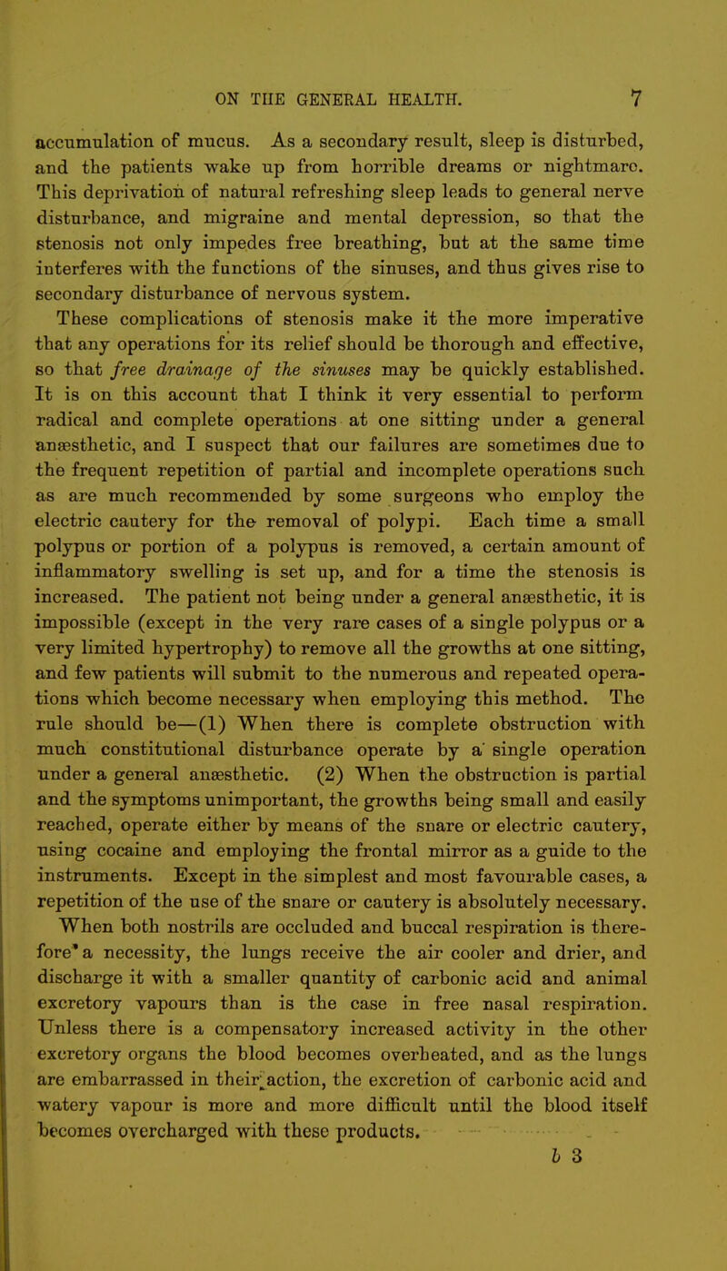 accumulation of mucus. As a secondary result, sleep is disturbed, and the patients wake up from horrible dreams or nightmare This deprivation of natural refreshing sleep leads to general nerve disturbance, and migraine and mental depression, so that the stenosis not only impedes free breathing, but at the same time interferes with the functions of the sinuses, and thus gives rise to secondary disturbance of nervous system. These complications of stenosis make it the more imperative that any operations for its relief should be thorough and effective, so that free drainage of the sinuses may be quickly established. It is on this account that I think it very essential to perform radical and complete operations at one sitting under a general anaesthetic, and I suspect that our failures are sometimes due to the frequent repetition of partial and incomplete operations such as are much recommended by some surgeons who employ the electric cautery for the- removal of polypi. Each time a small polypus or portion of a polypus is removed, a certain amount of inflammatory swelling is set up, and for a time the stenosis is increased. The patient not being under a general anaesthetic, it is impossible (except in the very rare cases of a single polypus or a very limited hypertrophy) to remove all the growths at one sitting, and few patients will submit to the numerous and repeated opera- tions which become necessary when employing this method. The rule should be—(1) When there is complete obstruction with much constitutional disturbance operate by a' single operation under a general anaesthetic. (2) When the obstruction is partial and the symptoms unimportant, the growths being small and easily reached, operate either by means of the snare or electric cautery, using cocaine and employing the frontal mirror as a guide to the instruments. Except in the simplest and most favourable repetition of the use of the snare or cautery is absolutely necessary. When both nostrils are occluded and buccal respiration is there- fore* a necessity, the lungs receive the air cooler and drier, and discharge it with a smaller quantity of carbonic acid and animal excretory vapours than is the case in free nasal respiration. Unless there is a compensatory increased activity in the other excretory organs the blood becomes overheated, and as the lungs are embarrassed in their action, the excretion of carbonic acid and watery vapour is more and more difficult until the blood itself becomes overcharged with these products. b 3