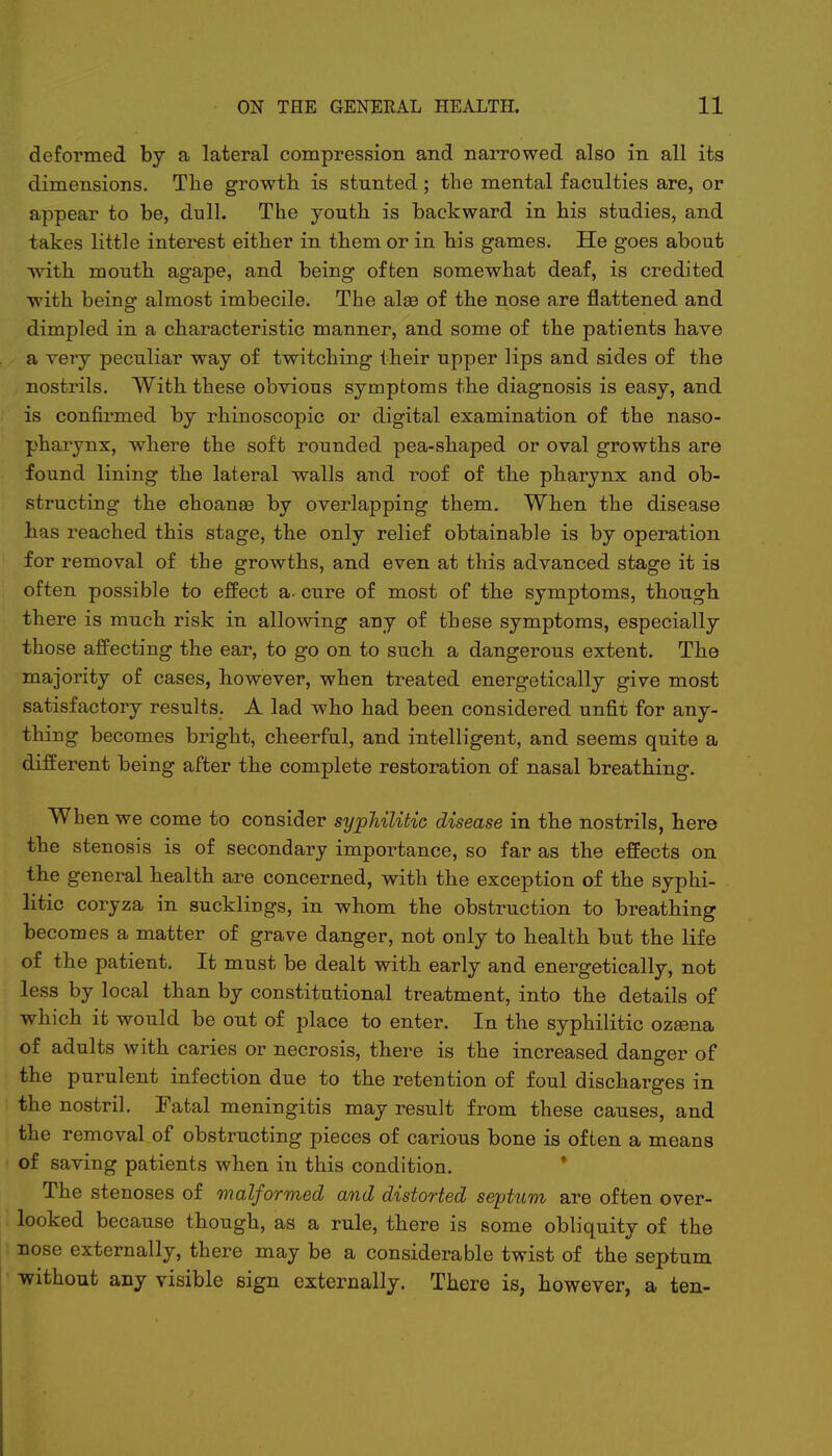 deformed by a lateral compression and narrowed also in all its dimensions. The growth is stnnted ; the mental faculties are, or appear to be, dull. The youth is backward in his studies, and takes little interest either in them or in his games. He goes about ^vith mouth agape, and being often somewhat deaf, is credited with being almost imbecile. The alas of the nose are flattened and dimpled in a characteristic manner, and some of the patients have a very peculiar way of twitching their upper lips and sides of the nostrils. With these obvious symptoms the diagnosis is easy, and is confirmed by rhinoscopic or digital examination of the naso- pharynx, where the soft rounded pea-shaped or oval growths are found lining the lateral walls and roof of the pharynx and ob- structing the choanas by overlapping them. When the disease has reached this stage, the only relief obtainable is by operation for removal of the growths, and even at this advanced stage it is often possible to effect a. cure of most of the symptoms, though there is much risk in allowing any of these symptoms, especially those affecting the ear, to go on to such a dangerous extent. The majority of cases, however, when treated energetically give most satisfactory results. A lad who had been considered unfit for any- thing becomes bright, cheerful, and intelligent, and seems quite a different being after the complete restoration of nasal breathing. When we come to consider syphilitic disease in the nostrils, here the stenosis is of secondary importance, so far as the effects on the general health are concerned, with the exception of the syphi- litic coryza in sucklings, in whom the obstruction to breathing becomes a matter of grave danger, not only to health but the life of the patient. It must be dealt with early and energetically, not less by local than by constitutional treatment, into the details of which it would be out of place to enter. In the syphilitic ozaena of adults with caries or necrosis, there is the increased danger of the purulent infection due to the retention of foul discharges in the nostril. Fatal meningitis may result from these causes, and the removal of obstructing pieces of carious bone is often a means of saving patients when in this condition. The stenoses of malformed and distorted septum are often over- looked because though, as a rule, there is some obliquity of the nose externally, there may be a considerable twist of the septum without any visible sign externally. There is, however, a ten-