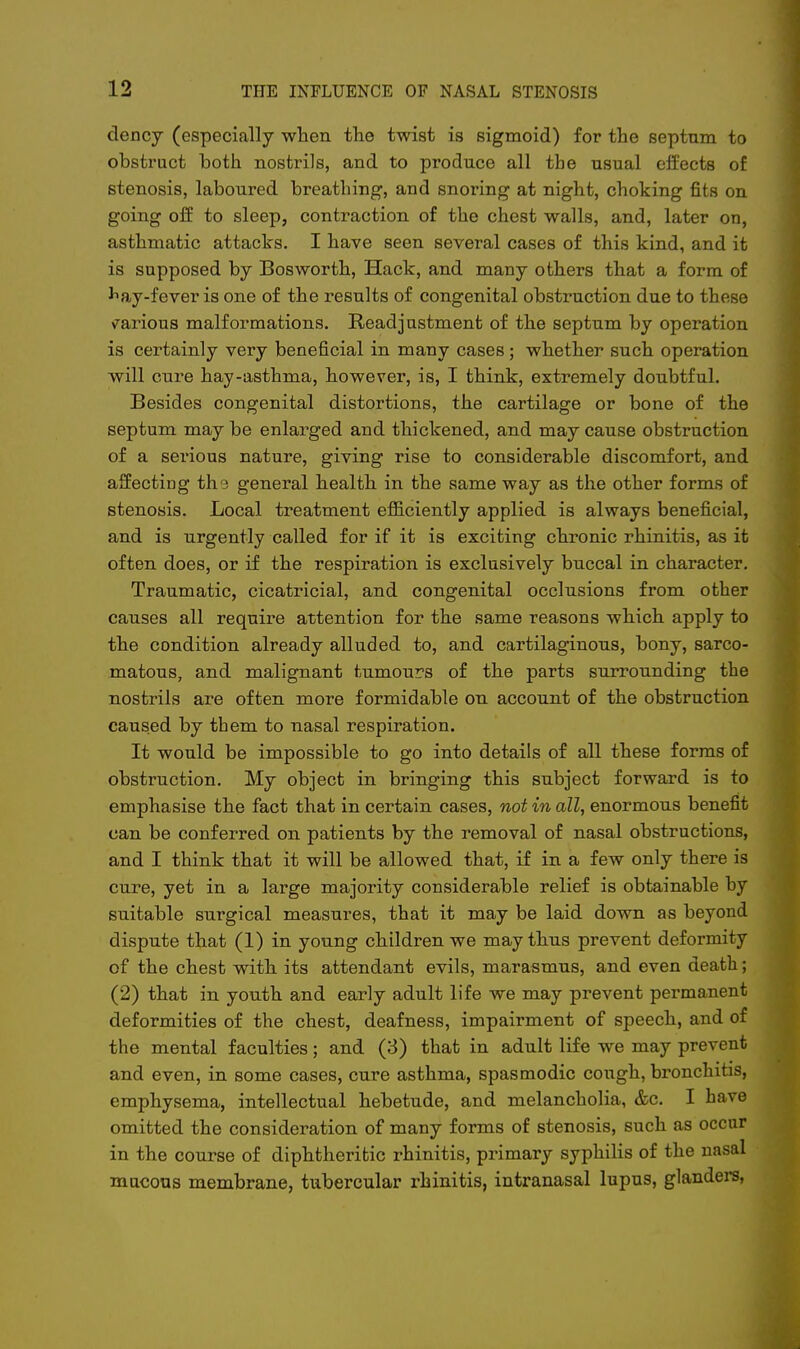 dency (especially when the twist is sigmoid) for the septum to obstruct both nostrils, and to produce all the usual effects of stenosis, laboured breathing, and snoring at night, choking fits on going off to sleep, contraction of the chest walls, and, later on, asthmatic attacks. I have seen several cases of this kind, and it is supposed by Bosworth, Hack, and many others that a form of ^ay-fever is one of the results of congenital obstruction due to these various malformations. Readjustment of the septum by operation is certainly very beneficial in many cases; whether such operation will cure hay-asthma, however, is, I think, extremely doubtful. Besides congenital distortions, the cartilage or bone of the septum may be enlarged and thickened, and may cause obstruction of a serious nature, giving rise to considerable discomfort, and affecting th.3 general health in the same way as the other forms of stenosis. Local treatment efficiently applied is always beneficial, and is urgently called for if it is exciting chronic rhinitis, as it often does, or if the respiration is exclusively buccal in character. Traumatic, cicatricial, and congenital occlusions from other causes all require attention for the same reasons which apply to the condition already alluded to, and cartilaginous, bony, sarco- matous, and malignant tumours of the parts surrounding the nostrils are often more formidable on account of the obstruction caused by them to nasal respiration. It would be impossible to go into details of all these forms of obstruction. My object in bringing this subject forward is to emphasise the fact that in certain cases, not in all, enormous benefit can be conferred on patients by the removal of nasal obstructions, and I think that it will be allowed that, if in a few only there is cure, yet in a large majority considerable relief is obtainable by suitable surgical measures, that it may be laid down as beyond dispute that (1) in young children we may thus prevent deformity of the chest with its attendant evils, marasmus, and even death; (2) that in youth and early adult life we may prevent permanent deformities of the chest, deafness, impairment of speech, and of the mental faculties; and (3) that in adult life we may prevent and even, in some cases, cure asthma, spasmodic cough, bronchitis, emphysema, intellectual hebetude, and melancholia, &c. I have omitted the consideration of many forms of stenosis, such as occur in the course of diphtheritic rhinitis, primary syphilis of the nasal mucous membrane, tubercular rhinitis, intranasal lupus, glanders,