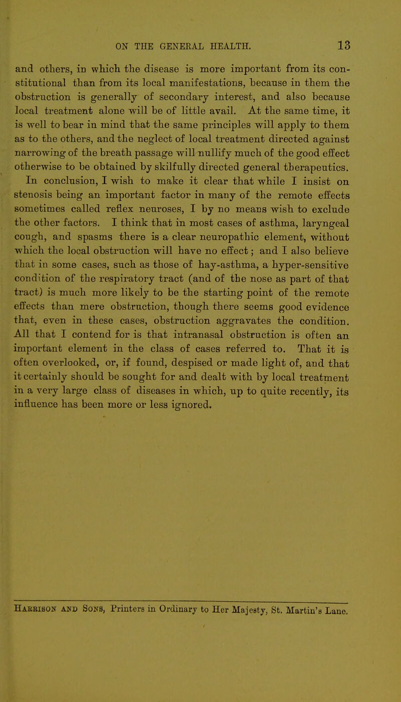 and others, in which the disease is more important from its con- stitutional than from its local manifestations, because in them the obstruction is generally of secondary interest, and also because local treatment alone will be of little avail. At the same time, it is well to bear in mind that the same principles will apply to them as to the others, and the neglect of local treatment directed against narrowing of the breath passage will nullify much of the good effect otherwise to be obtained by skilfully directed general therapeutics. In conclusion, I wish to make it clear that while I insist on stenosis being an important factor in many of the remote effects sometimes called reflex neuroses, I by no means wish to exclude the other factors. I think that in most cases of asthma, laryngeal cough, and spasms there is a clear neuropathic element, without which the local obstruction will have no effect; and I also believe that in some cases, such as those of hay-asthma, a hyper-sensitive condition of the respiratory tract (and of the nose as part of that tract) is much more likely to be the starting point of the remote effects than mere obstruction, though there seems good evidence that, even in these cases, obstruction aggravates the condition. All that I contend for is that intranasal obstruction is often an important element in the class of cases referred to. That it is often overlooked, or, if found, despised or made light of, and that it certainly should be sought for and dealt with by local treatment in a very large class of diseases in which, up to quite recently, its influence has been more or less ignored. Haebibon and Sons, Printers in Ordinary to Her Majesty, St. Martin's Lane.