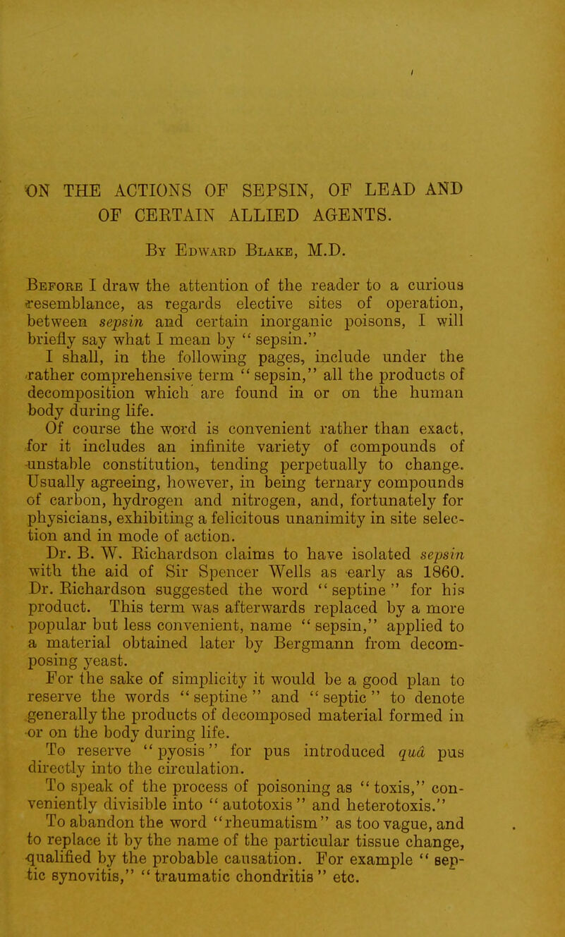 ON THE ACTIONS OF SEPSIN, OF LEAD AND OF CEETAIN ALLIED AGENTS. By Edward Blake, M.D. Before I draw the attention of the reader to a curious resemblance, as regards elective sites of operation, between sepsin and certain inorganic poisons, I will briefly say what I mean by  sepsin. I shall, in the following pages, include under the rather comprehensive term  sepsin, all the products of decomposition which are found in or on the human body during life. Of course the word is convenient rather than exact, for it includes an infinite variety of compounds of -unstable constitution, tending perpetually to change. Usually agreeing, however, in being ternary compounds of carbon, hydrogen and nitrogen, and, fortunately for physicians, exhibiting a felicitous unanimity in site selec- tion and in mode of action. Dr. B. W. Kichardson claims to have isolated sepsin with the aid of Sir Spencer Wells as -early as 1860. Dr. Kichardson suggested the word  septine  for his product. This term was afterwards replaced by a more popular but less convenient, name  sepsin, applied to a material obtained later by Bergmann from decom- posing yeast. For the sake of simplicity it would be a good plan to reserve the words septine and septic to denote generally the products of decomposed material formed in •or on the body during life. To reserve  pyosis  for pus introduced qua pus directly into the circulation. To speak of the process of poisoning as  toxis, con- veniently divisible into  autotoxis  and heterotoxis. To abandon the word rheumatism as too vague, and to replace it by the name of the particular tissue change, •qualified by the probable causation. For example  sep- tic synovitis, traumatic chondritis etc.