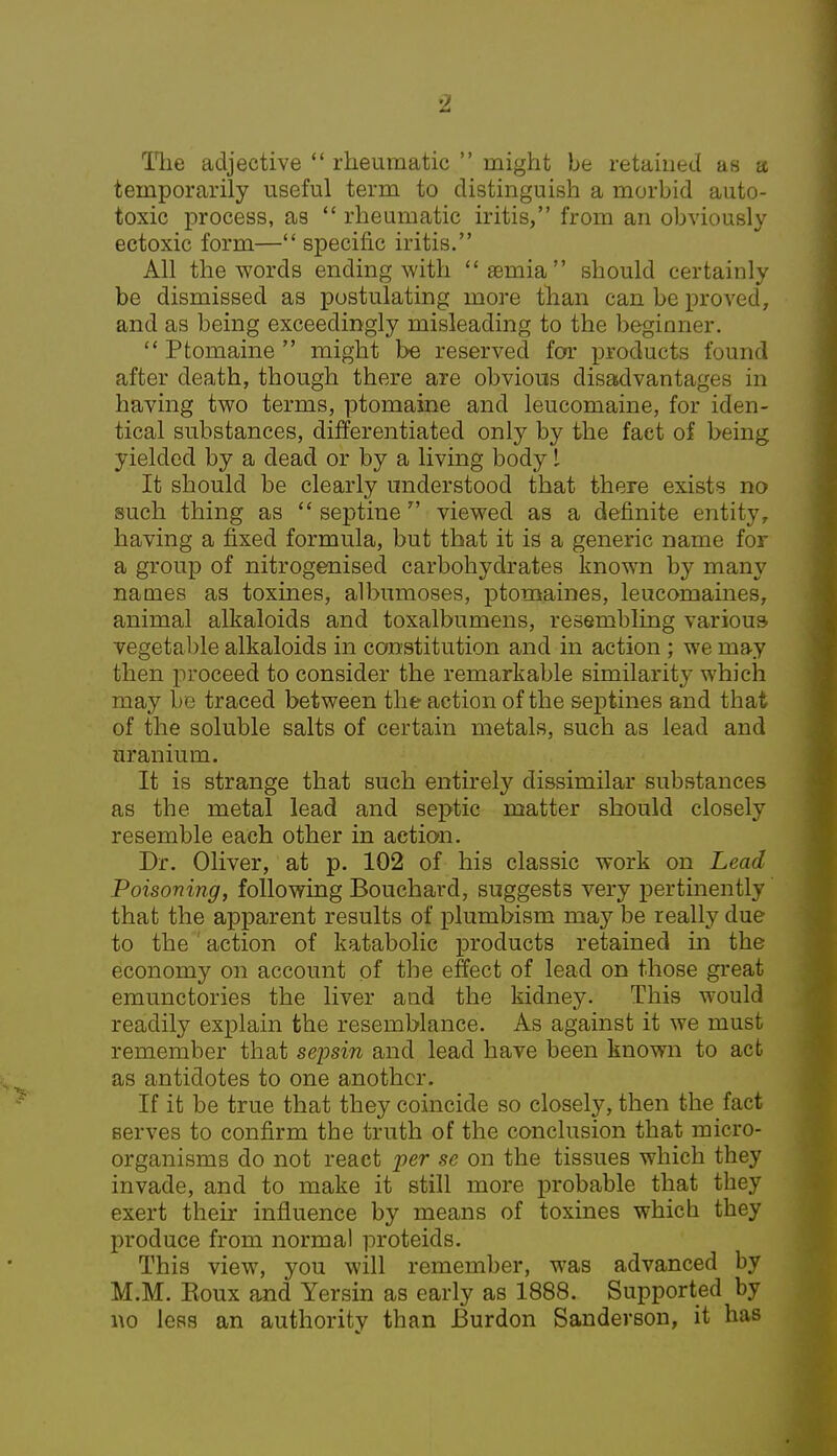 The adjective  rheumatic  might be retained as a temporarily useful term to distinguish a morbid auto- toxic process, as  rheumatic iritis, from an obviously ectoxic form— specific iritis. All the words ending with semia should certainly be dismissed as postulating more than can be proved, and as being exceedingly misleading to the beginner.  Ptomaine  might be reserved for products found after death, though there are obvious disadvantages in having two terms, ptomaine and leucomaine, for iden- tical substances, differentiated only by the fact of being yielded by a dead or by a living body I It should be clearly understood that there exists no such thing as  septine  viewed as a definite entity, having a fixed formula, but that it is a generic name for a group of nitrogenised carbohydrates known by many names as toxines, albumoses, ptomaines, leucomaines, animal alkaloids and toxalbumens, resembling various vegetable alkaloids in constitution and in action ; we may then proceed to consider the remarkable similarity which may be traced between the action of the septines and that of the soluble salts of certain metals, such as lead and uranium. It is strange that such entirely dissimilar substances as the metal lead and septic matter should closely resemble each other in action. Dr. Oliver, at p. 102 of his classic work on Lead Poisoning, following Bouchard, suggests very pertinently that the apparent results of plumbism may be really due to the action of katabolic products retained in the economy on account of the effect of lead on those great emunctories the liver and the kidney. This would readily explain the resemblance. As against it we must remember that sepsin and lead have been known to act as antidotes to one another. If it be true that they coincide so closely, then the fact serves to confirm the truth of the conclusion that micro- organisms do not react per se on the tissues which they invade, and to make it still more probable that they exert their influence by means of toxines which they produce from normal proteids. This view, you will remember, was advanced by M.M. Eoux and Yersin as early as 1888. Supported by wo less an authority than JBurdon Sanderson, it has