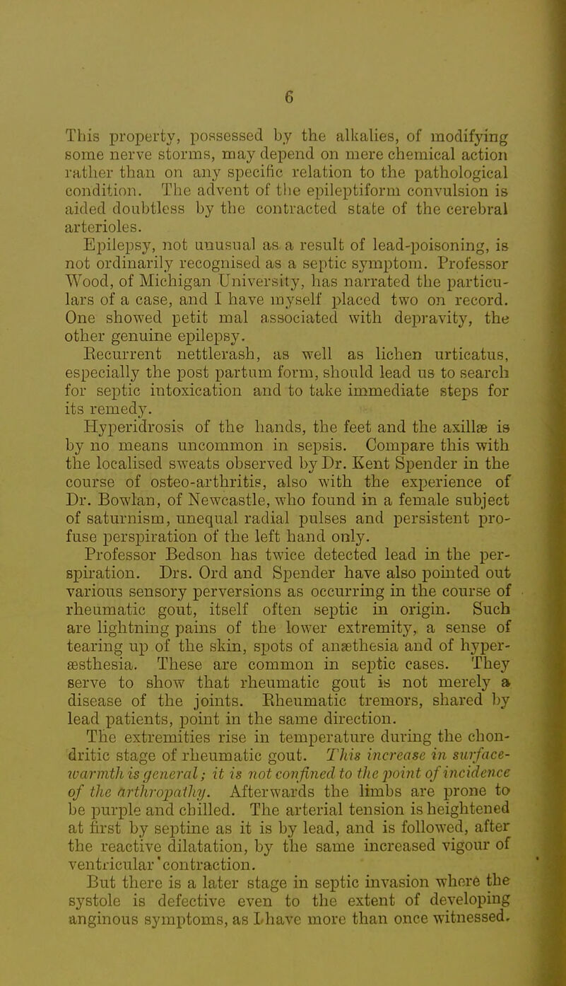 This property, possessed by the alkalies, of modifying some nerve storms, may depend on mere chemical action rather than on any specific relation to the pathological condition. The advent of the epileptiform convulsion is aided doubtless by the contracted state of the cerebral arterioles. Epilepsy, not unusual as a result of lead-poisoning, is not ordinarily recognised as a septic symptom. Professor Wood, of Michigan University, has narrated the particu- lars of a case, and I have myself placed two on record. One showed petit mal associated with depravity, the other genuine epilepsy. Eecurrent nettlerash, as well as lichen urticatus, especially the post partum form, should lead us to search for septic intoxication and to take immediate steps for its remedy. Hyperidrosis of the hands, the feet and the axillae is by no means uncommon in sepsis. Compare this with the localised sweats observed by Dr. Kent Spender in the course of osteo-arthritis, also with the experience of Dr. Bowlan, of Newcastle, who found in a female subject of saturnism, unequal radial pulses and persistent pro- fuse perspiration of the left hand only. Professor Bedson has twice detected lead in the per- spiration. Drs. Ord and Spender have also pointed out various sensory perversions as occurring in the course of rheumatic gout, itself often septic in origin. Such are lightning pains of the lower extremity, a sense of tearing up of the skin, spots of ansethesia and of hyper- sesthesia. These are common in septic cases. They serve to show that rheumatic gout is not merely a disease of the joints. Eheumatic tremors, shared by lead patients, point in the same direction. The extremities rise in temperature during the chon- dritic stage of rheumatic gout. This increase in surface- warmth is general; it is not confined to the'point of incidence of the arthropathy. Afterwards the limbs are prone to be purple and chilled. The arterial tension is heightened at first by septine as it is by lead, and is followed, after the reactive dilatation, by the same increased vigour of ventricular 'contraction. But there is a later stage in septic invasion where the systole is defective even to the extent of developing anginous symptoms, as Lhave more than once witnessed.