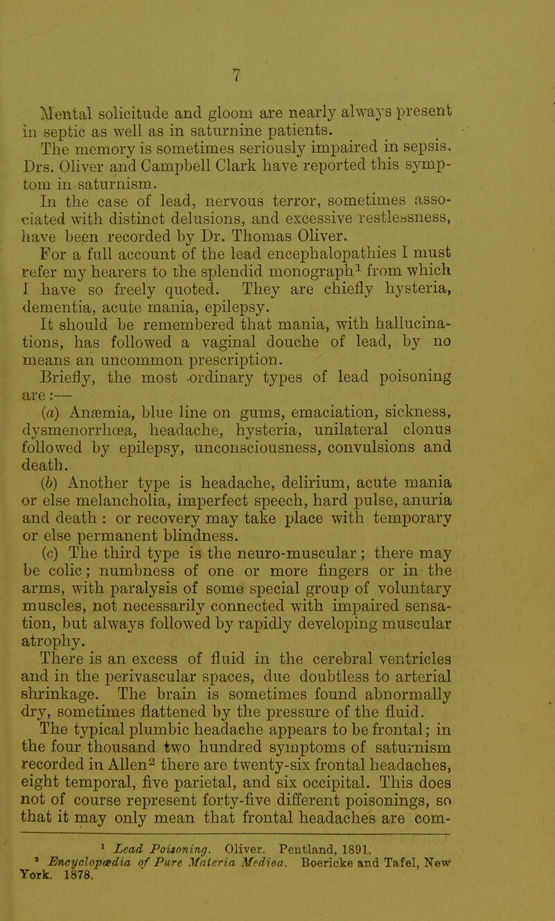 Mental solicitude and gloom are nearly always present in septic as well as in saturnine patients. The memory is sometimes seriously impaired in sepsis, Drs. Oliver and Campbell Clark have reported this symp- tom in saturnism. In the case of lead, nervous terror, sometimes asso- ciated with distinct delusions, and excessive restlessness, have been recorded by Dr. Thomas Oliver. For a full account of the lead encephalopathies I must refer my hearers to the splendid monograph1 from which I have so freely quoted. They are chiefly hysteria, dementia, acute mania, epilepsy. It should be remembered that mania, with hallucina- tions, has followed a vaginal douche of lead, by no means an uncommon prescription. Briefly, the most -ordinary types of lead poisoning are:— (a) Anaemia, blue line on gums, emaciation, sickness, dysmenorrhoea, headache, hysteria, unilateral clonus followed by epilepsy, unconsciousness, convulsions and death. (b) Another type is headache, delirium, acute mania or else melancholia, imperfect speech, hard pulse, anuria and death : or recovery may take place with temporary or else permanent blindness. (c) The third type is the neuro-muscular ; there may be colic; numbness of one or more fingers or in the arms, with paralysis of some special group of voluntary muscles, not necessarily connected with impaired sensa- tion, but always followed by rapidly developing muscular atrophy. There is an excess of fluid in the cerebral ventricles and in the perivascular spaces, due doubtless to arterial shrinkage. The brain is sometimes found abnormally dry, sometimes flattened by the pressure of the fluid. The typical plumbic headache appears to be frontal; in the four thousand two hundred symptoms of saturnism recorded in Allen2 there are twenty-six frontal headaches, eight temporal, five parietal, and six occipital. This does not of course represent forty-five different poisonings, so that it may only mean that frontal headaches are com- 1 Lead Poitoning. Oliver. Pentland, 1891. J Encyclopedia of Pure Materia Medioa. Boericke and Tafel, New York. 1878.
