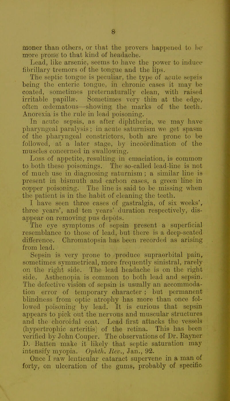 fnoner than others, or that the provers happened to be* more prone to that kind of headache. Lead, like arsenic, seems to have the power to induce fibrillary tremors of the tongue and the lips. The septic tongue is peculiar, the type of acute sepsis being the enteric tongue, in chronic cases it may be coated, sometimes preternaturally clean, with raised irritable papillae. Sometimes very thin at the edge, often cedematous—showing the marks of the teeth. Anorexia is the rule in lead poisoning. In acute sepsis, as after diphtheria, we may have pharyngeal paralysis; in acute saturnism we get spasm of the pharyngeal constrictors, both are prone to be followed, at a later stage, by incoordination of the muscles concerned in swallowing. Loss of appetite, resulting in emaciation, is- common to both these poisonings. The so-called lead-line is not of much use in diagnosing saturnism ; a similar line is present in bismuth and carbon cases, a green line in copper poisoning. The line is said to be missing when the patient is in the habit of cleaning the teeth. I have seen three cases of gastralgia, of six weeks', three years', and ten years' duration respectively, dis- appear on removing pus depots. The eye symptoms of sepsin present a superficial resemblance to those of lead, but there is a deep-seated difference. Chromatopsia has been recorded as arising from lead. Sepsin is very prone to produce supraorbital pain, sometimes symmetrical, more frequently sinistral, rarely on the right side. The lead headache is on the right side. Asthenopia is common to both lead and sepsin. The defective vision of sepsin is usually an accommoda- tion error of temporary character ; but permanent blindness from optic atrophy has more than once fol- lowed poisoning by lead. It is curious that sepsin appears to pick out the nervous and muscular structures and the choroidal coat. Lead first attacks the vessels (hypertrophic arteritis) of the retina. This has been verified by John Couper. The observations of Dr. Eayner D. Batten make it likely that septic saturation may intensify myopia. Ophth. Iiev., Jan., 92. Once I saw lenticular cataract supervene in a man of forty, on ulceration of the gums, probably of specific