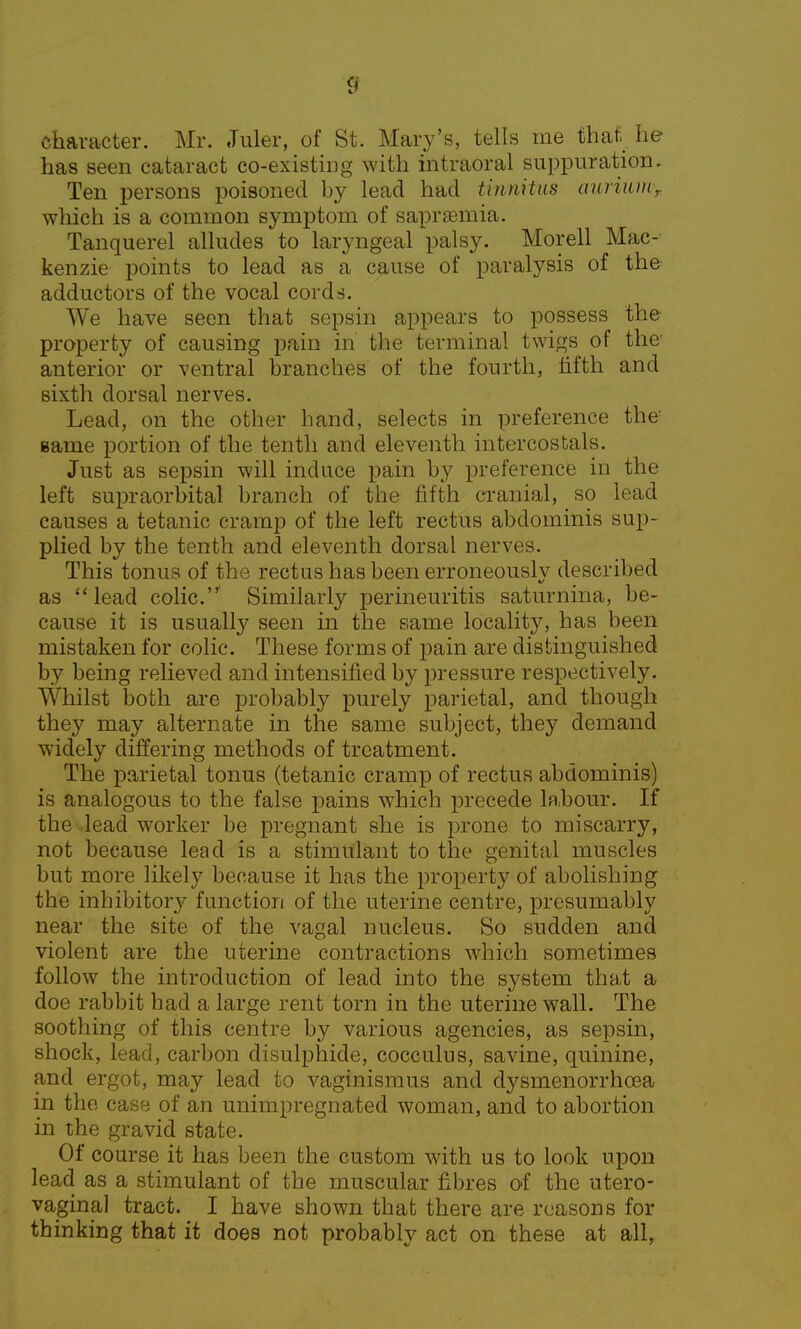 character. Mr. Juler, of St. Mary's, tells me that he has seen cataract co-existing with intraoral suppuration. Ten persons poisoned by lead had tinnitus aiiriumr which is a common symptom of saprsemia. Tanquerel alludes to laryngeal palsy. Morell Mac- kenzie points to lead as a cause of paralysis of the adductors of the vocal cords. We have seen that sepsin appears to possess the property of causing pain in the terminal twigs of the anterior or ventral branches of the fourth, fifth and sixth dorsal nerves. Lead, on the other hand, selects in preference the same portion of the tenth and eleventh intercostals. Just as sepsin will induce pain by preference in the left supraorbital branch of the fifth cranial, so lead causes a tetanic cramp of the left rectus abdominis sup- plied by the tenth and eleventh dorsal nerves. This tonus of the rectus has been erroneously described as lead colic.** Similarly perineuritis saturnina, be- cause it is usually seen in the same locality, has been mistaken for colic. These forms of pain are distinguished by being relieved and intensified by pressure respectively. Whilst both are probably purely parietal, and though they may alternate in the same subject, they demand widely differing methods of treatment. The parietal tonus (tetanic cramp of rectus abdominis) is analogous to the false pains which precede la.bour. If the lead worker be pregnant she is prone to miscarry, not because lead is a stimulant to the genital muscles but more likely because it has the property of abolishing the inhibitory function of the uterine centre, presumably near the site of the vagal nucleus. So sudden and violent are the uterine contractions which sometimes follow the introduction of lead into the system that a doe rabbit had a large rent torn in the uterine wall. The soothing of this centre by various agencies, as sepsin, shock, lead, carbon disulphide, cocculus, savine, quinine, and ergot, may lead to vaginismus and dysmenorrhcea in the case of an unimpregnated woman, and to abortion in the gravid state. Of course it has been the custom with us to look upon lead as a stimulant of the muscular fibres of the utero- vaginal tract. I have shown that there are reasons for thinking that it does not probably act on these at all,