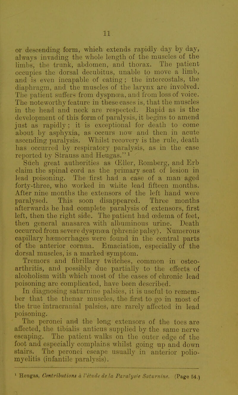 or descending form, which extends rapidly day by day, always invading the whole length of the muscles of the limbs, the trunk, abdomen, and thorax. The patient occupies the dorsal decubitus, unable to move a limb, and is even incapable of eating ; the intercostals, the diaphragm, and the muscles of the larynx are involved. The patient suffers from dyspnoea, and from loss of voice. The noteworthy feature in these cases is, that the muscles in the head and neck are respected. Eapid as is the development of this form of paralysis, it begins to amend just as rapidly; it is exceptional for death to come about by asphyxia, as occurs now and then in acute ascending paralysis. Whilst recovery is the rule, death has occurred by respiratory paralysis, as in the case reported by Strauss and Heugas.1 Such great authorities as (Eller, Romberg, and Erb claim the spinal cord as the primary seat of lesion in lead poisoning. The first had a case of a man aged forty-three, who worked in white lead fifteen months. After nine months the extensors of the left hand were paralysed. This soon disappeared. Three months afterwards he had complete paralysis of extensors, first left, then the right side. The patient had oedema of feet, then general anasarca with albuminous urine. Death occurred from severe dyspnoea (phrenic palsy). Numerous capillary haemorrhages were found in the central parts of the anterior cornua. Emaciation, especially of the dorsal muscles, is a marked symptom. Tremors and fibrillary twitches, common in osteo- arthritis, and possibly due partially to the effects of alcoholism with which most of the cases of chronic lead poisoning are complicated, have been described. In diagnosing saturnine palsies, it is useful to remem- ber that the thenar muscles, the first to go in most of the true intracranial palsies, are rarely affected in lead poisoning. The peronei and the long extensors of the toes are affected, the tibialis anticus supplied by the same nerve escaping. The patient walks on the outer edge of the foot and especially complains whilst going up and down stairs. The peronei escape usually in anterior polio- myelitis (infantile paralysis). 1 Hengas, Contributions a Vetude dela Parahjsie Saturnine. (Page 54.)