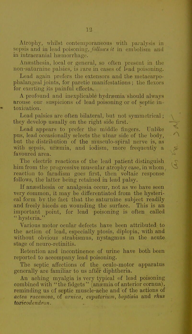 sepsis and in lead poisoning, fdliows.it in embolism and in intracranial haemorrhage. Anaesthesia, local or general, so often present in the non-saturnine palsies, is rare in cases of lead poisoning. Lead again prefers the extensors and the metacarpo- phalangeal joints, for paretic manifestations ; the flexors for exerting its painful effects. A profound and inexplicable hydraemia should always arouse our suspicions of lead poisoning or of septic in- toxication. Lead palsies are often bilateral, but not symmetrical; they develop usually on the right side first. Lead appears to prefer the middle ringers. Unlike pus, lead occasionally selects the ulnar side of the body, but the distribution of the musculo-spiral nerve is, as with sepsis, uraemia, and iodism, more frequently a favoured area. The electric reactions of the lead patient distinguish him from the progressive muscular atrophy case, in whom reaction to faradism goes first, then voltaic response follows, the latter being retained in lead palsy. If anaesthesia or analgesia occur, not as we have seen very common, it may be differentiated from the hysteri- cal form bv the fact that the saturnine subject readily and freely bleeds on wounding the surface. This is an important point, for lead poisoning is often called  hysteria. Various motor ocular defects have been attributed to the action of lead, especially ptosis, diplopia, with and without obvious strabismus, nystagmus in the acute stage of neuro-retinitis. Eetention and incontinence of urine have both been reported to accompany lead poisoning. The septic affections of the oculo-motor apparatus generally are familiar to us after diphtheria. An aching myalgia is very typical of lead poisoning combined with the fidgets (anaemia of anterior cornua), reminding us of septic muscle-ache and of the actions of actea racemosa, of arnica, eupatorium, baptisia and rJuis toxicodendron.