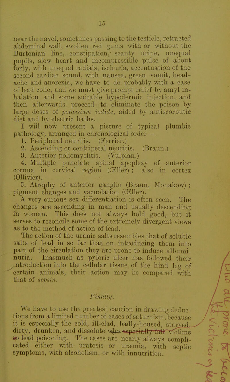 near the navel, sometimes passing to the testicle, retracted abdominal wall, swollen red gums with or without the Burtonian line, constipation/ scanty urine, unequal pupils, slow heart and incompressible pulse of about forty, with unequal radials, ischuria, accentuation of the second cardiac sound, with nausea, green vomit, head- ache and anorexia, we have to do probably with a case of lead colic, and we must give prompt relief by amyl in- halation and some suitable hypodermic injection, and then afterwards proceed to eliminate the poison by large doses of potassium iodide, aided by antiscorbutic diet and by electric baths. I will now present a picture of typical plumbic pathology, arranged in chronological order— 1. Peripheral neuritis. (Ferrier.) 2. Ascending or centripetal neuritis. (Braun.) 3. Anterior poliomyelitis. (Vulpian.) 4. Multiple punctate spinal apoplexy of anterior cornua in cervical region (OEller) ; also in cortex (Ollivier). 5. Atrophy of anterior ganglia (Braun, Monakow) ; pigment changes and vacuolation ((Eller). A very curious sex differentiation is often seen. The changes are ascending in man and usually descending in woman. This does not always hold good, but it serves to reconcile some of the extremely divergent views as to the method of action of lead. The action of the uranic salts resembles that of soluble salts of lead in so far that on introducing them into part of the circulation they are prone to induce albumi- nuria. Inasmuch as pjloric ulcer has followed their ^ntroduction into the cellular tissue of the hind leg of certain animals, their action may be compared with that of sepsin. Finally. We have to use the greatest caution in drawing deduc- tions from a limited number of cases of saturnism, because it is especially the cold, ill-clad, badly-housed, starml^ dirty, drunken, and dissolute wjao-><%puni illy faltTvictinas io lead poisoning. The cases are nearly always compli- cated either with uratosis or uraemia, with septic symptoms, with alcoholism, or with innutrition.