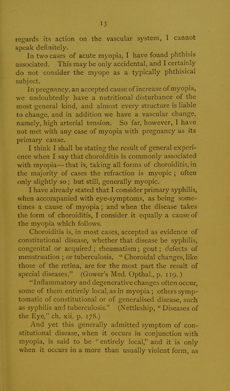 regards its action on the vascular system, I cannot speak definitely. In two cases of acute myopia, I have found phthisis associated. This may be only accidental, and I certainly do not consider the myope as a typically phthisical subject. In pregnancy, an accepted cause of increase of myopia, we undoubtedly have a nutritional disturbance of the most general kind, and almost every structure is liable to change, and in addition we have a vascular change, namely, high arterial tension. So far, however, I have not met with any case of myopia with pregnancy as its primary cause. I think I shall be stating the result of general experi- ence when I say that choroiditis is commonly associated with myopia—that is, taking all forms of choroiditis, in the majority of cases the refraction is myopic; often only slightly so; but still, generally myopic. I have already stated that I consider primary syphilis, when accompanied with eye-symptoms, as being some- times a cause of myopia; and when the disease takes the form of choroiditis, I consider it equally a cause of the myopia which follows. Choroiditis is, in most cases, accepted as evidence of constitutional disease, whether that disease be syphilis, congenital or acquired ; rheumatism; gout; defects of menstruation ; or tuberculosis. Choroidal changes, like those of the retina, are for the most part the result of special diseases. (Gower's Med. Opthal., p. 119.) Inflammatory and degenerative changes often occur, some of them entirely local, as in myopia ; others symp- tomatic of constitutional or of generalised disease, such as syphilis and tuberculosis. (Nettleship, Diseases of the Eye, ch. xii. p. 178.) And yet this generally admitted symptom of con- stitutional disease, when it occurs in conjunction with myopia, is said to be '; entirely local, and it is only when it occurs in a more than usually violent form, as