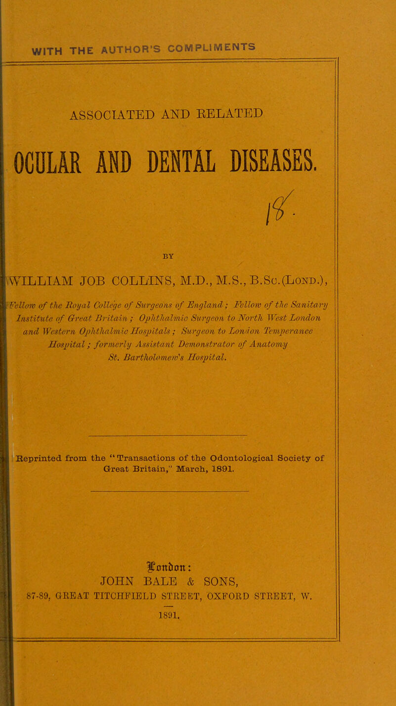 WITH THE AUTHOR'S COMPLIMENTS ASSOCIATED AND BELATED OCULAR AND DENTAL DISEASES. BY WILLIAM JOB COLLINS, M.D., M.S., B.So.(Lond.), ; Fellow of the Royal College of Surgeons of England ; Fellow of the Sanitary Institute of Great Britain ; Ophthalmic Surgeon to North West London and Western Ophthalmic Hospitals ; Surgeon to London Temperance Hospital; formerly Assistant Demonstrator of Anatomy St. Bartholomew's Hospital. Reprinted from the tl Transactions of the Odontological Society of Great Britain, March, 1891. Canton: JOHN BALE & SONS, 87-89, GEE AT TITCHFIELD STREET, OXFOED STEEET, W. 1891.