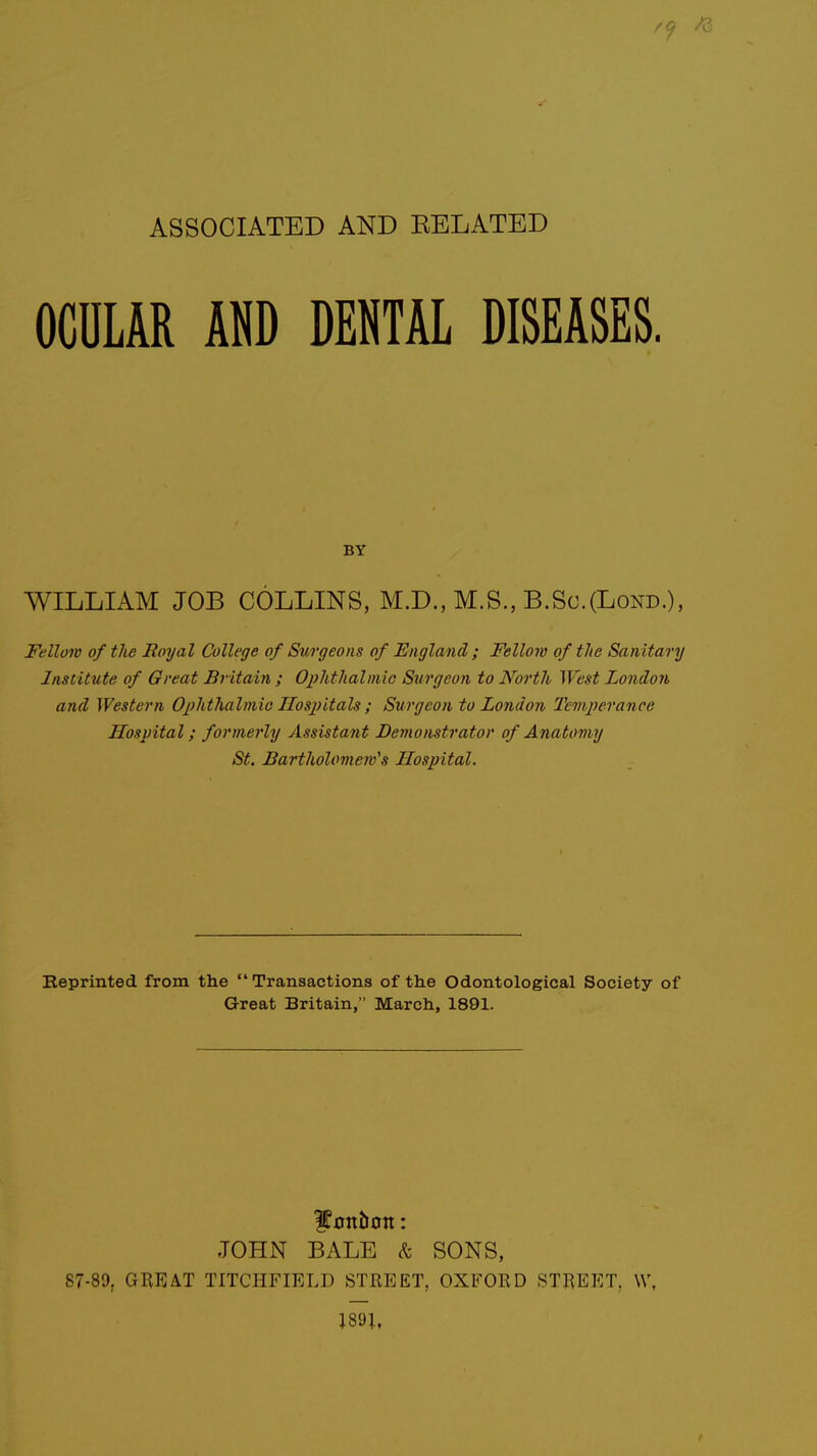 ASSOCIATED AND BELATED OCULAR AND DENTAL DISEASES. BY WILLIAM JOB COLLINS, M.D., M.S., B.Sc.(Lond.), Fellow of the Royal College of Surgeons of England ; Fellow of the Sanitary Institute of Great Britain ; Ophthalmic Surgeon to North West London and Western Ophthalmia Hospitals ; Surgeon to London Temperance Hospital; formerly Assistant Demonstrator of Anatomy St. Bartholomew's Hospital. Reprinted from the  Transactions of the Odontological Society of Great Britain, March, 1891. bonbon: JOHN BALE & SONS, 87-89. GREAT TITCHFIELD STREET, OXFORD STREET, \V, 189J,