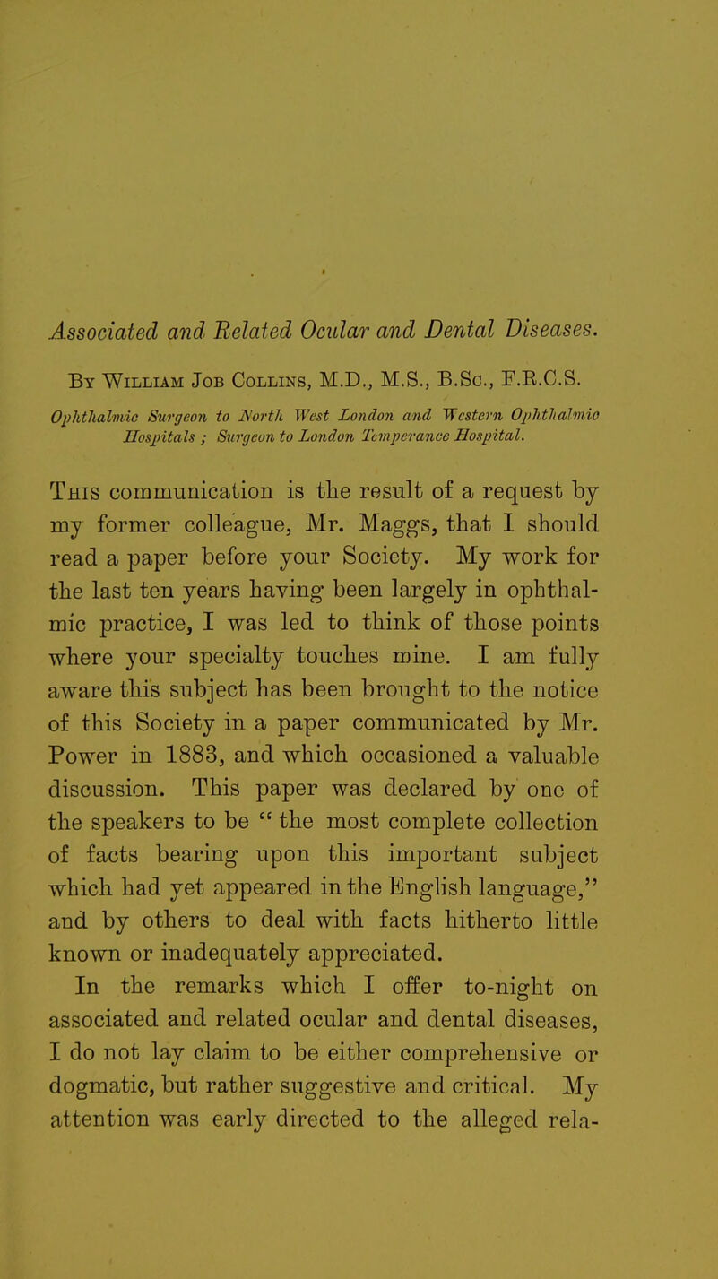 Associated and Related Ocular and Dental Diseases. By William Job Collins, M.D., M.S., B.Sc, F.E.C.S. Ophthalmic Surgeon to Worth West London and Western Ophthalmic Hospitals ; Surgeon to London Temperance Hospital. This communication is the result of a request by nry former colleague, Mr. Maggs, that I should read a paper before your Society. My work for the last ten years having been largely in ophthal- mic practice, I was led to think of those points where your specialty touches mine. I am fully aware this subject has been brought to the notice of this Society in a paper communicated by Mr. Power in 1883, and which occasioned a valuable discussion. This paper was declared by one of the speakers to be  the most complete collection of facts bearing upon this important subject which had yet appeared in the English language, and by others to deal with facts hitherto little known or inadequately appreciated. In the remarks which I offer to-night on associated and related ocular and dental diseases, I do not lay claim to be either comprehensive or dogmatic, but rather suggestive and critical. My attention was early directed to the alleged rela-