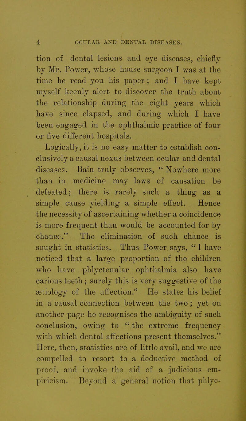 tion of dental lesions and eye diseases, chiefly by Mr. Power, whose house surgeon I was at the time he read you his paper; aud I have kept myself keenly alert to discover the truth about the relationship during the eight years which have since elapsed, and during which I have been engaged in the ophthalmic practice of four or five different hospitals. Logically, it is no easy matter to establish con- clusively a causal nexus between ocular and dental diseases. Bain truly observes,  Nowhere more than in medicine may laws of causation be defeated; there is rarely such a thing as a simple cause yielding a simple effect. Hence the necessity of ascertaining whether a coincidence is more frequent than would be accounted for by chance. The elimination of such chance is sought in statistics. Thus Power says,  I have noticed that a large proportion of the children who have phlyctenular ophthalmia also have carious teeth ; surely this is very suggestive of the aetiology of the affection. He states his belief in a causal connection between the two; yet on another page he recognises the ambiguity of such conclusion, owing to  the extreme frequency with which dental affections present themselves. Here, then, statistics are of little avail, and we are compelled to resort to a deductive method of proof, and invoke the aid of a judicious em- piricism. Beyond a general notion that phlyc-