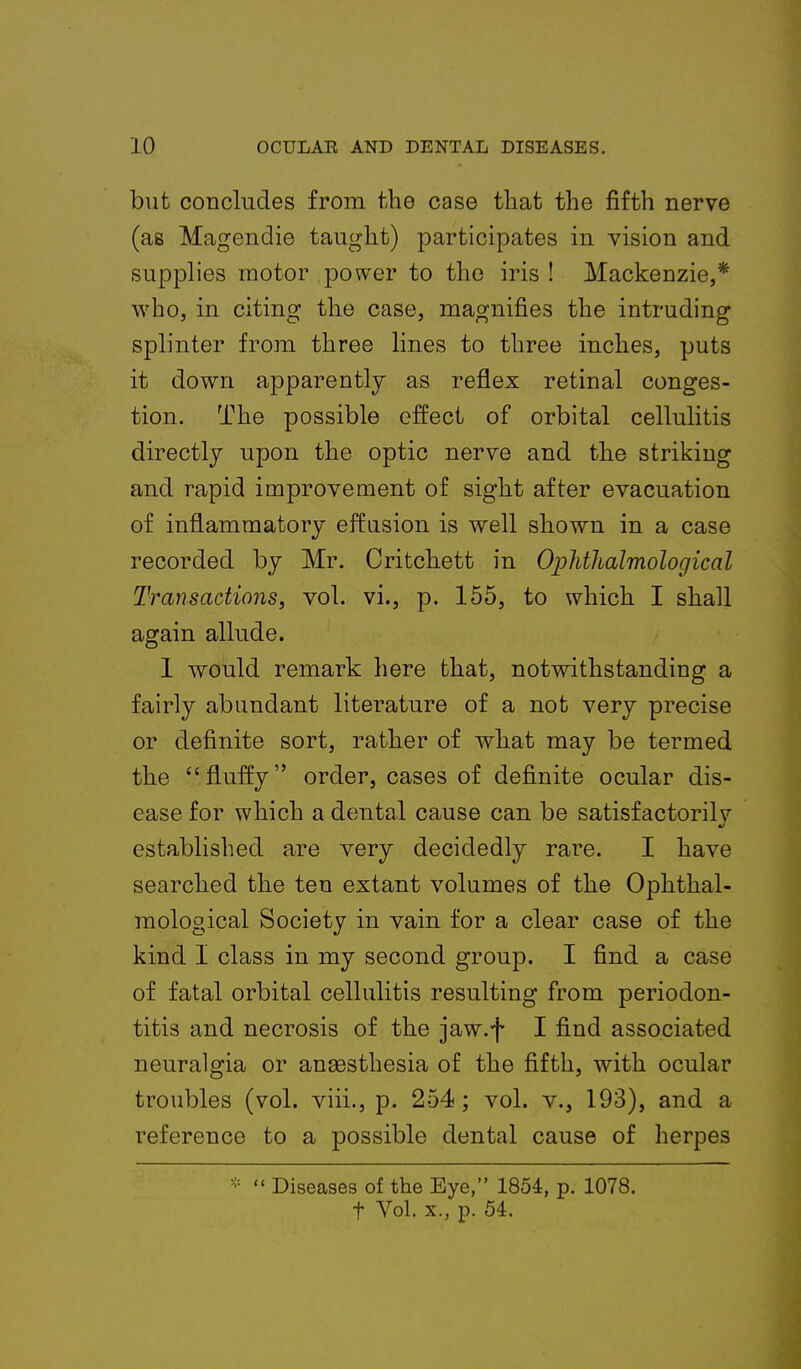 but concludes from the case that the fifth nerve (as Magendie taught) participates in vision and supplies motor power to the iris! Mackenzie,* who, in citing the case, magnifies the intruding splinter from three lines to three inches, puts it down apparently as reflex retinal conges- tion. The possible effect of orbital cellulitis directly upon the optic nerve and the striking and rapid improvement of sight after evacuation of inflammatory effusion is well shown in a case recorded by Mr. Critchett in Ophthalmological Transactions, vol. vi., p. 155, to which I shall again allude. 1 would remark here that, notwithstanding a fairly abundant literature of a not very precise or definite sort, rather of what may be termed the fluffy order, cases of definite ocular dis- ease for which a dental cause can be satisfactorilv established are very decidedly rare. I have searched the ten extant volumes of the Ophthal- mological Society in vain for a clear case of the kind 1 class in my second group. I find a case of fatal orbital cellulitis resulting from periodon- titis and necrosis of the jaw.f I find associated neuralgia or anaesthesia of the fifth, with ocular troubles (vol. viii., p. 254; vol. v., 193), and a reference to a possible dental cause of herpes *  Diseases of the Eye, 1854, p. 1078. t Vol. x., p. 54.