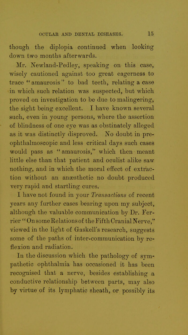 though the diplopia continued when looking down two months afterwards. Mr. Newland-Pedley, speaking on this case, wisely cautioned against too great eagerness to trace  amaurosis to bad teeth, relating a case in which such relation was suspected, but which proved on investigation to be due to malingering, the sight being excellent. I have known several such, even in young persons, where the assertion of blindness of one eye was as obstinately alleged as it was distinctly disproved. No doubt in pre- ophthalmoscopic and less critical days such cases would pass as  amaurosis, which then meant little else than that patient and oculist alike saw nothing, and in which the moral effect of extrac- tion without an anaesthetic no doubt produced very rapid and startling cures. I have not found in your Transactions of recent years any further cases bearing upon my subject, although the valuable communication by Dr. Fer- rier  On some Relations of the Fifth Cranial Nerve, viewed in the light of Graskell's research, suggests some of the paths of inter-communication by re- flexion and radiation. In the discussion which the pathology of sym- pathetic ophthalmia has occasioned it has been recognised that a nerve, besides establishing a conductive relationship between parts, may also by virtue of its lymphatic sheath, or possibly its