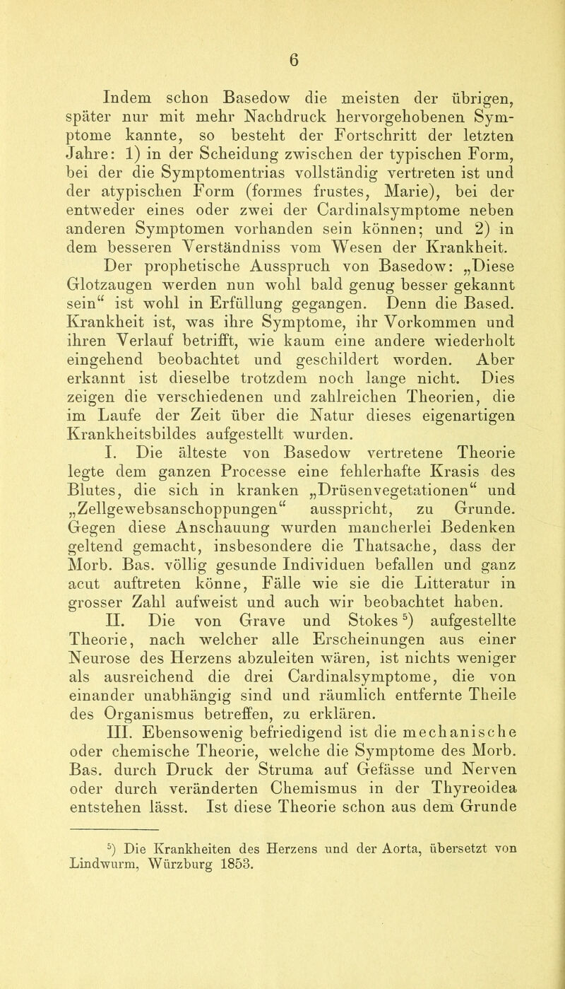 Indem schon Basedow die meisten der übrigen, später nur mit mehr Nachdruck hervorgehobenen Sym- ptome kannte, so besteht der Fortschritt der letzten Jahre: 1) in der Scheidung zwischen der typischen Form, bei der die Symptomentrias vollständig vertreten ist und der atypischen Form (formes frustes, Marie), bei der entweder eines oder zwei der Cardinalsymptome neben anderen Symptomen vorhanden sein können; und 2) in dem besseren Verständniss vom Wesen der Krankheit. Der prophetische Ausspruch von Basedow: „Diese Glotzaugen werden nun wohl bald genug besser gekannt sein“ ist wohl in Erfüllung gegangen. Denn die Based. Krankheit ist, was ihre Symptome, ihr Vorkommen und ihren Verlauf betrifft, wie kaum eine andere wiederholt eingehend beobachtet und geschildert worden. Aber erkannt ist dieselbe trotzdem noch lange nicht. Dies zeigen die verschiedenen und zahlreichen Theorien, die im Laufe der Zeit über die Natur dieses eigenartigen Krankheitsbildes aufgestellt wurden. I. Die älteste von Basedow vertretene Theorie legte dem ganzen Processe eine fehlerhafte Krasis des Blutes, die sich in kranken „Drüsenvegetationen“ und „Zellgewebsanschoppungen“ ausspricht, zu Grunde. Gegen diese Anschauung wurden mancherlei Bedenken geltend gemacht, insbesondere die Thatsache, dass der Morb. Bas. völlig gesunde Individuen befallen und ganz acut auftreten könne, Fälle wie sie die Litteratur in grosser Zahl aufweist und auch wir beobachtet haben. II. Die von Grave und Stokes aufgestellte Theorie, nach welcher alle Erscheinungen aus einer Neurose des Herzens abzuleiten wären, ist nichts weniger als ausreichend die drei Cardinalsymptome, die von einander unabhängig sind und räumlich entfernte Theile des Organismus betreffen, zu erklären. III. Ebensowenig befriedigend ist die mechanische oder chemische Theorie, welche die Symptome des Morb. Bas. durch Druck der Struma auf Gefässe und Nerven oder durch veränderten Chemismus in der Thyreoidea entstehen lässt. Ist diese Theorie schon aus dem Grunde Die Krankheiten des Herzens und der Aorta, übersetzt von Lindwurm, Würzburg 1853.