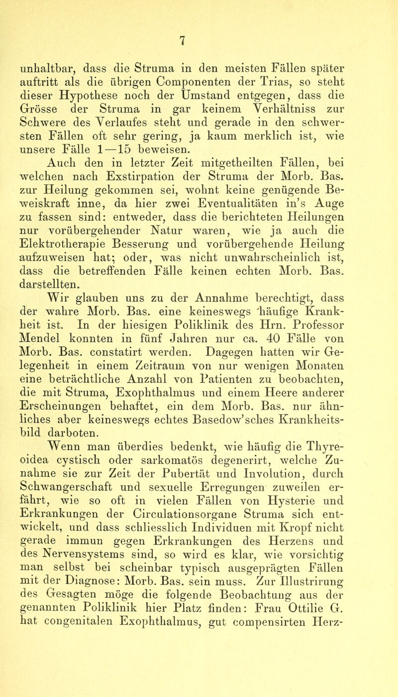 unhaltbar, dass die Struma in den meisten Fällen später auftritt als die übrigen Componenten der Trias, so steht dieser Hypothese noch der Umstand entgegen, dass die Grösse der Struma in gar keinem Verhältniss zur Schwere des Yerlaufes steht und gerade in den schwer- sten Fällen oft sehr gering, ja kaum merklich ist, wie unsere Fälle 1 —15 beweisen. Auch den in letzter Zeit mitgetheilten Fällen, bei welchen nach Exstirpation der Struma der Morb, Bas. zur Heilung gekommen sei, wohnt keine genügende Be- weiskraft inne, da hier zwei Eventualitäten in’s Auge zu fassen sind: entweder, dass die berichteten Heilungen nur vorübergehender Natur waren, wie ja auch die Elektrotherapie Besserung und vorübergehende Heilung aufzuweisen hat*, oder, was nicht unwahrscheinlich ist, dass die betreffenden Fälle keinen echten Morb. Bas. darstellten. Wir glauben uns zu der Annahme berechtigt, dass der wahre Morb. Bas. eine keineswegs 'häufige Krank- heit ist. In der hiesigen Poliklinik des Hrn. Professor Mendel konnten in fünf Jahren nur ca. 40 Fälle von Morb. Bas. constatirt werden. Dagegen hatten wir Ge- legenheit in einem Zeitraum von nur wenigen Monaten eine beträchtliche Anzahl von Patienten zu beobachten, die mit Struma, Exophthalmus und einem Heere anderer Erscheinungen behaftet, ein dem Morb. Bas. nur ähn- liches aber keineswegs echtes Basedow’sches Krankheits- bild darboten. Wenn man überdies bedenkt, wie häufig die Thyre- oidea cystisch oder sarkomatös degenerirt, welche Zu- nahme sie zur Zeit der Pubertät und Involution, durch Schwangerschaft und sexuelle Erregungen zuweilen er- fährt, wie so oft in vielen Fällen von Hysterie und Erkrankungen der Circulationsorgane Struma sich ent- wickelt, und dass schliesslich Individuen mit Kropf nicht gerade immun gegen Erkrankungen des Herzens und des Nervensystems sind, so wird es klar, wde vorsichtig man selbst bei scheinbar typisch ausgeprägten Fällen mit der Diagnose: Morb. Bas. sein muss. Zar Illastrirung des Gesagten möge die folgende Beobachtung aus der genannten Poliklinik hier Platz finden: Frau Ottilie G. hat congenitalen Exophthalmus, gut compensirten Plerz-