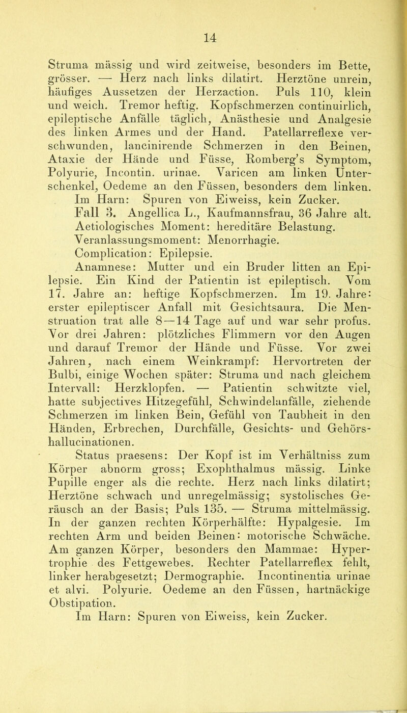 Struma massig und wird zeitweise, besonders im Bette, grösser. — Herz nach links dilatirt. Herztöne unrein, häufiges Aussetzen der Herzaction. Puls 110, klein und weich. Tremor heftig. Kopfschmerzen continuirlich, epileptische Anfälle täglich, Anästhesie und Analgesie des linken Armes und der Hand. Patellarreflexe ver- schwunden, lancinirende Schmerzen in den Beinen, Ataxie der Hände und Füsse, Komberg’s Symptom, Polyurie, Incontin. urinae. Yaricen am linken Unter- schenkel, Oedeme an den Füssen, besonders dem linken. Im Harn: Spuren von Eiweiss, kein Zucker. Fall 3. Angellica L., Kaufmannsfrau, 36 Jahre alt. Aetiologisches Moment: hereditäre Belastung. Yeranlassungsmoment: Menorrhagie. Complication: Epilepsie. Anamnese: Mutter und ein Bruder litten an Epi- lepsie. Ein Kind der Patientin ist epileptisch. Yom 17. Jahre an: heftige Kopfschmerzen. Im 19. Jahre- erster epileptiscer Anfall mit Gesichtsaura. Die Men- struation trat alle 8 —14 Tage auf und war sehr profus. Yor drei Jahren: plötzliches Flimmern vor den Augen und darauf Tremor der Hände und Füsse. Yor zwei Jahren, nach einem Weinkrampf: Hervortreten der Bulbi, einige Wochen später: Struma und nach gleichem Intervall: Herzklopfen. — Patientin schwitzte viel, hatte subjectives Hitzegefühl, Schwindelanfälle, ziehende Schmerzen im linken Bein, Gefühl von Taubheit in den Händen, Erbrechen, Durchfälle, Gesichts- und Gehörs- hallucinationen. Status praesens: Der Kopf ist im Yerhältniss zum Körper abnorm gross; Exophthalmus mässig. Linke Pupille enger als die rechte. Herz nach links dilatirt; Herztöne schwach und unregelmässig; systolisches Ge- räusch an der Basis; Puls 135. — Struma mittelmässig. In der ganzen rechten Körperhälfte: Hypalgesie. Im rechten Arm und beiden Beinen: motorische Schwäche. Am ganzen Körper, besonders den Mammae: Hyper- trophie des Fettgewebes. Rechter Patellarreflex fehlt, linker herabgesetzt; Dermographie. Incontinentia urinae et alvi. Polyurie. Oedeme an den Füssen, hartnäckige Obstipation. Im Harn: Spuren von Eiweiss, kein Zucker.