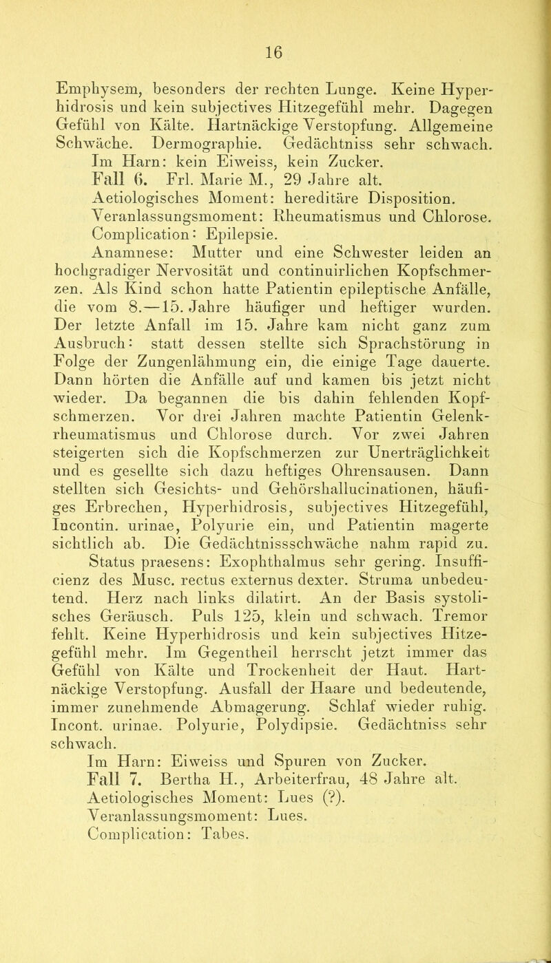 Emphysem, besonders der rechten Lunge. Keine Hyper- hidrosis und kein subjectives Hitzegefühl mehr. Dagegen Gefühl von Kälte. Hartnäckige Verstopfung. Allgemeine Schwäche. Dermographie. Gedächtniss sehr schwach. Im Harn: kein Eiweiss, kein Zucker. Fall 6. Erl. Marie M., 29 Jahre alt. Aetiologisches Moment: hereditäre Disposition. Veranlassungsmoment: Rheumatismus und Chlorose. Complication: Epilepsie. Anamnese: Mutter und eine Schwester leiden an hochgradiger Nervosität und continuirlichen Kopfschmer- zen. Als Kind schon hatte Patientin epileptische Anfälle, die vom 8.—15. Jahre häufiger und heftiger wurden. Der letzte Anfall im 15. Jahre kam nicht ganz zum Ausbruch: statt dessen stellte sich Sprachstörung in Folge der Zungenlähmung ein, die einige Tage dauerte. Dann hörten die Anfälle auf und kamen bis jetzt nicht wieder. Da begannen die bis dahin fehlenden Kopf- schmerzen. Vor drei Jahren machte Patientin Gelenk- rheumatismus und Chlorose durch. Vor zwei Jahren steigerten sich die Kopfschmerzen zur Unerträglichkeit und es gesellte sich dazu heftiges Ohrensausen. Dann stellten sich Gesichts- und Gehörshallucinationen, häufi- ges Erbrechen, Hyperhidrosis, subjectives Hitzegefühl, Incontin. urinae, Polyurie ein, und Patientin magerte sichtlich ab. Die Gedächtnissschwäche nahm rapid zu. Status praesens: Exophthalmus sehr gering. Insuffi- cienz des Muse, rectus externus dexter. Struma unbedeu- tend. Herz nach links dilatirt. An der Basis systoli- sches Geräusch. Puls 125, klein und schwach. Tremor fehlt. Keine Hyperhidrosis und kein subjectives Hitze- gefühl mehr. Im Gegentheil herrscht jetzt immer das Gefühl von Kälte und Trockenheit der Haut. Hart- näckige Verstopfung. Ausfall der Haare und bedeutende, immer zunehmende Abmagerung. Schlaf wieder ruhig. Incont. urinae. Polyurie, Polydipsie. Gedächtniss sehr schwach. Im Harn: Eiweiss und Spuren von Zucker. Fall 7. Bertha H., ilrbeiterfrau, 48 Jahre alt. Aetiologisches Moment: Lues (?). Veranlassungsmoment: Lues. Complication: Tabes.