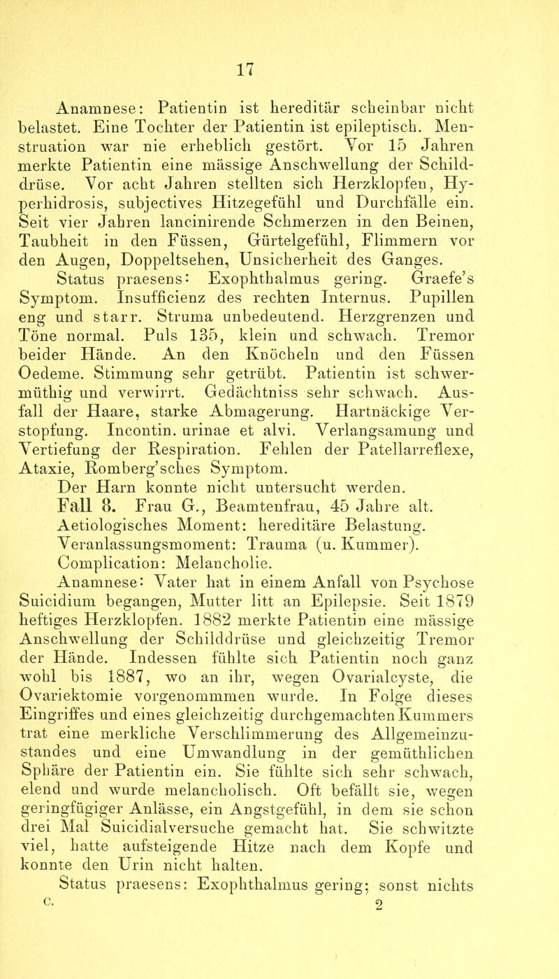 Anamnese: Patientin ist hereditär scheinbar nicht belastet. Eine Tochter der Patientin ist epileptisch. Men- struation war nie erheblich gestört. Yor 15 Jahren merkte Patientin eine massige Anschwellung der Schild- drüse. Yor acht Jahren stellten sich Herzklopfen, Hy- perhidrosis, subjectives Hitzegefühl und Durchfalle ein. Seit vier Jahren lancinirende Schmerzen in den Beinen, Taubheit in den Füssen, Gürtelgefühl, Flimmern vor den Augen, Doppeltsehen, Unsicherheit des Ganges. Status praesens- Exophthalmus gering. Graefe’s Symptom. Insufficienz des rechten Internus. Pupillen eng und starr. Struma unbedeutend. Herzgrenzen und Töne normal. Puls 135, klein und schwach. Tremor beider Hände. An den Knöcheln und den Füssen Oedeme. Stimmung sehr getrübt. Patientin ist schwer- müthig und verwirrt. Gedächtniss sehr schwach. Aus- fall der Haare, starke Abmagerung. Hartnäckige Yer- stopfung. Incontin. urinae et alvi. Verlangsamung und Vertiefung der Kespiration. Fehlen der Patellarreflexe, Ataxie, Romberg’sches Symptom. Der Harn konnte nicht untersucht werden. Fall 8. Frau G., Beamtenfrau, 45 Jahre alt. Aetiologisches Moment: hereditäre Belastung. Yeranlassungsmoment: Trauma (u. Kummer). Complication: Melancholie. Anamnese: Vater hat in einem Anfall von Psychose Suicidium begangen, Mutter litt an Epilepsie. Seit 1879 heftiges Herzklopfen. 1882 merkte Patientin eine mässige Anschwellung der Schilddrüse und gleichzeitig Tremor der Hände. Indessen fühlte sich Patientin noch ganz wohl bis 1887, wo an ihr, wegen Ovarialcyste, die Ovariektomie vorgenommmen wurde. In Folge dieses Eingriffes und eines gleichzeitig durchgemachten Kummers trat eine merkliche Verschlimmerung des Allgemeinzu- standes und eine Umwandlung in der gemüthlichen Sphäre der Patientin ein. Sie fühlte sich sehr schwach, elend und wurde melancholisch. Oft befällt sie, wegen geringfügiger Anlässe, ein Angstgefühl, in dem sie schon drei Mal Suicidialversuche gemacht hat. Sie schwitzte viel, hatte aufsteigende Hitze nach dem Kopfe und konnte den Urin nicht halten. Status praesens: Exophthalmus gering; sonst nichts c. 2