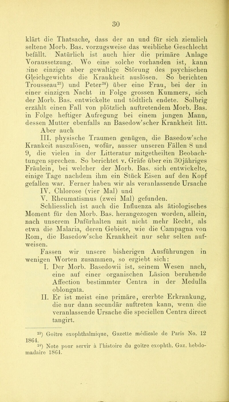 klärt die Thatsaclie, dass der an und für sich ziemlich seltene Morb. Bas. vorzugsweise das weibliche Geschlecht befällt. Natürlich ist auch hier die primäre Anlage Yoraussetzung. Wo eine solche vorhanden ist, kann 3ine einzige aber gewaltige Störung des psychischen Gl^eichgewichts die Kraukheit auslöseu. So berichten Trousseau^^) und Peter^^) über eine Frau, bei der in einer einzigen Nacht in Folge grossen Kummers, sich der Morb. Bas. entwickelte und tödtlich endete. Solbrig erzählt einen Fall von plötzlich auftretendem Morb. Bas. in Folge heftiger Aufregung bei einem jungen Mann, dessen Mutter ebenfalls an Basedow’scher Krankheit litt. Aber auch III. physische Traumen genügen, die Basedow’sche Krankeit auszulösen, wofür, ausser unseren Fällen 8 und 9, die vielen in der Litteratur mitgetheilten Beobach- tungen sprechen. So berichtet v. Gräfe über ein SOjähriges Fräulein, bei welcher der Morb. Bas. sich entwickelte, einige Tage nachdem ihm ein Stück Eisen auf den Kopf gefallen war. Ferner haben wir als veranlassende Ursache IV. Chlorose (vier Mal) und Y. Bheumatismus (zwei Mal) gefunden. Schliesslich ist auch die Influenza als ätiologisches Moment für den Morb. Bas. herangezogen worden, allein, nach unserem Dafürhalten mit nicht mehr Recht, als etwa die Malaria, deren Gebiete, wie die Campagna von Rom, die Basedow’sehe Krankheit nur sehr selten auf- weisen. Fassen wir unsere bisherigen Ausführungen in wenigen Worten zusammen, so ergiebt sich: I. Der Morb. Basedowii ist, seinem Wesen nach, eine auf einer organischen Läsion beruhende Affection bestimmter Centra in der Medulla oblongata. II. Er ist meist eine primäre, ererbte Erkrankung, die nur dann secundär auftreten kann, wenn die veranlassende Ursache die speciellen Centra direct tangirt. G-oitre exophthalmique, Gazette medicale de Paris No. 12 1864. Note pour servir ä l’histoire du goitre exophth. Gaz. hebdo- madaire 1864.