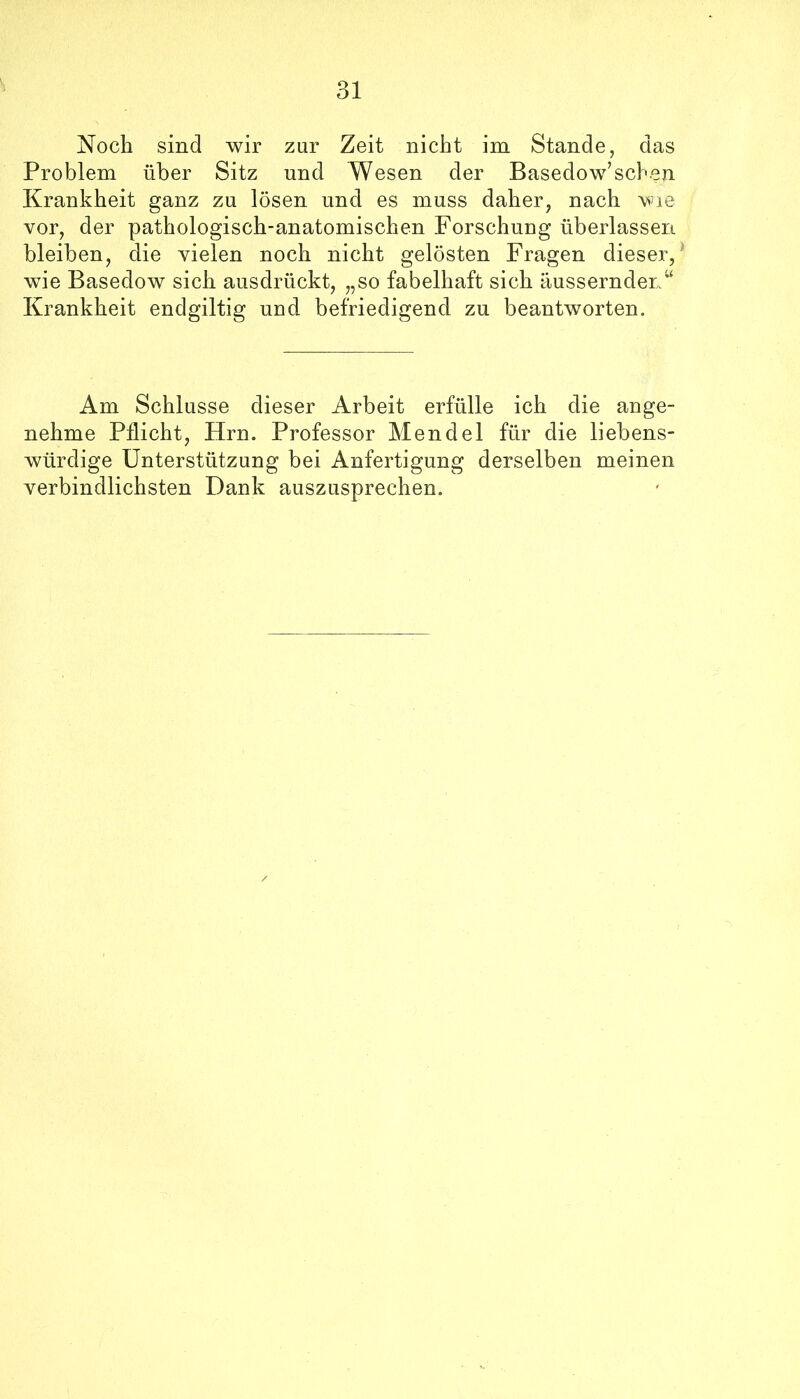 Noch sind wir zur Zeit nicht im Stande, das Problem über Sitz und Wesen der Basedow’scben Krankheit ganz zu lösen und es muss daher, nach vor, der pathologisch-anatomischen Forschung überlassen bleiben, die vielen noch nicht gelösten Fragen dieser,^ wie Basedow sich ausdrückt, „so fabelhaft sich äussernden“ Krankheit endgiltig und befriedigend zu beantworten. Am Schlüsse dieser Arbeit erfülle ich die ange- nehme Pflicht, Hrn. Professor Mendel für die liebens- würdige Unterstützung bei Anfertigung derselben meinen verbindlichsten Dank auszusprechen.