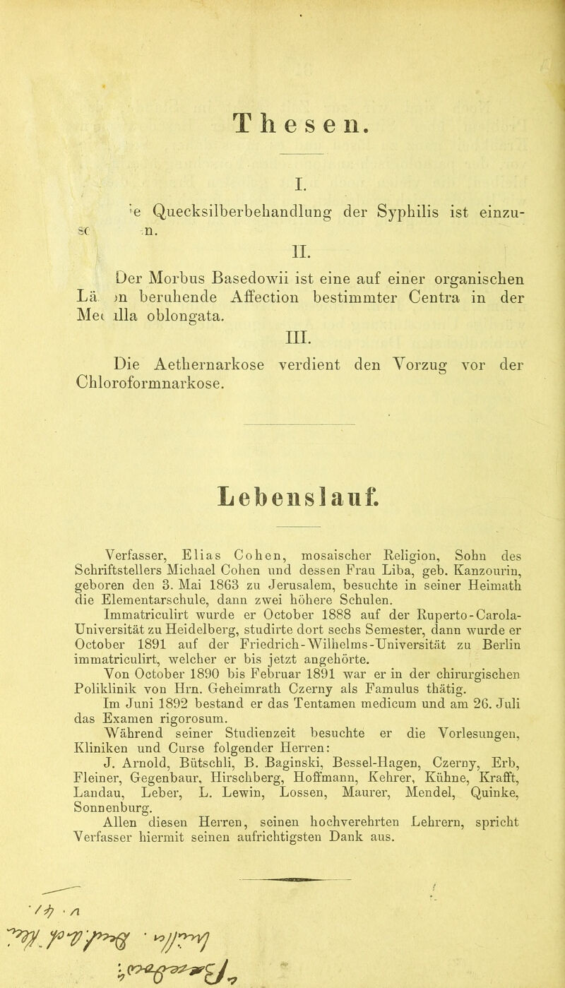 Thesen I. 'e Quecksilberbeliandlarig der Syphilis ist einzu- sc n. II. Der Morbus Basedowii ist eine auf einer organischen Lä. >n beruhende Affection bestimmter Centra in der Mec lila oblongata. IIL Die Aethernarkose verdient den Yorzug vor der Chloroformnarkose. Lebenslauf. Verfasser, Elias Cohen, mosaischer Eeligion, Sohn des Schriftstellers Michael Cohen und dessen Frau Liba, geh. Kanzourin, geboren den 3. Mai 1863 zu Jerusalem, besuchte in seiner Heimath die Elementarschule, dann zwei höhere Schulen, Immatriculirt wurde er October 1888 auf der Euperto-Carola- Universität zu Heidelberg, studirte dort sechs Semester, dann wurde er October 1891 auf der Friedrich-Wilhelms-Universität zu Berlin immatriculirt, welcher er bis jetzt angehörte. Von October 1890 bis Februar 1891 war er in der chirurgischen Poliklinik von Hrn. Geheimrath Czerny als Famulus thätig. Im Juni 1892 bestand er das Tentamen medicum und am 26. Juli das Examen rigorosum. Während seiner Studienzeit besuchte er die Vorlesungen, Kliniken und Curse folgender Herren: J. Arnold, Bütschli, B. Baginski, Bessel-Hagen, Czerny, Erb, Fleiner, Gegenbaur, Hirschberg, Hoffmann, Kehrer, Kühne, Krafft, Landau, Leber, L. Lewin, Lossen, Maurer, Mendel, Quinke, Sonnenburg. Allen diesen Herren, seinen hochverehrten Lehrern, spricht Verfasser hiermit seinen aufrichtigsten Dank aus. ■ /I