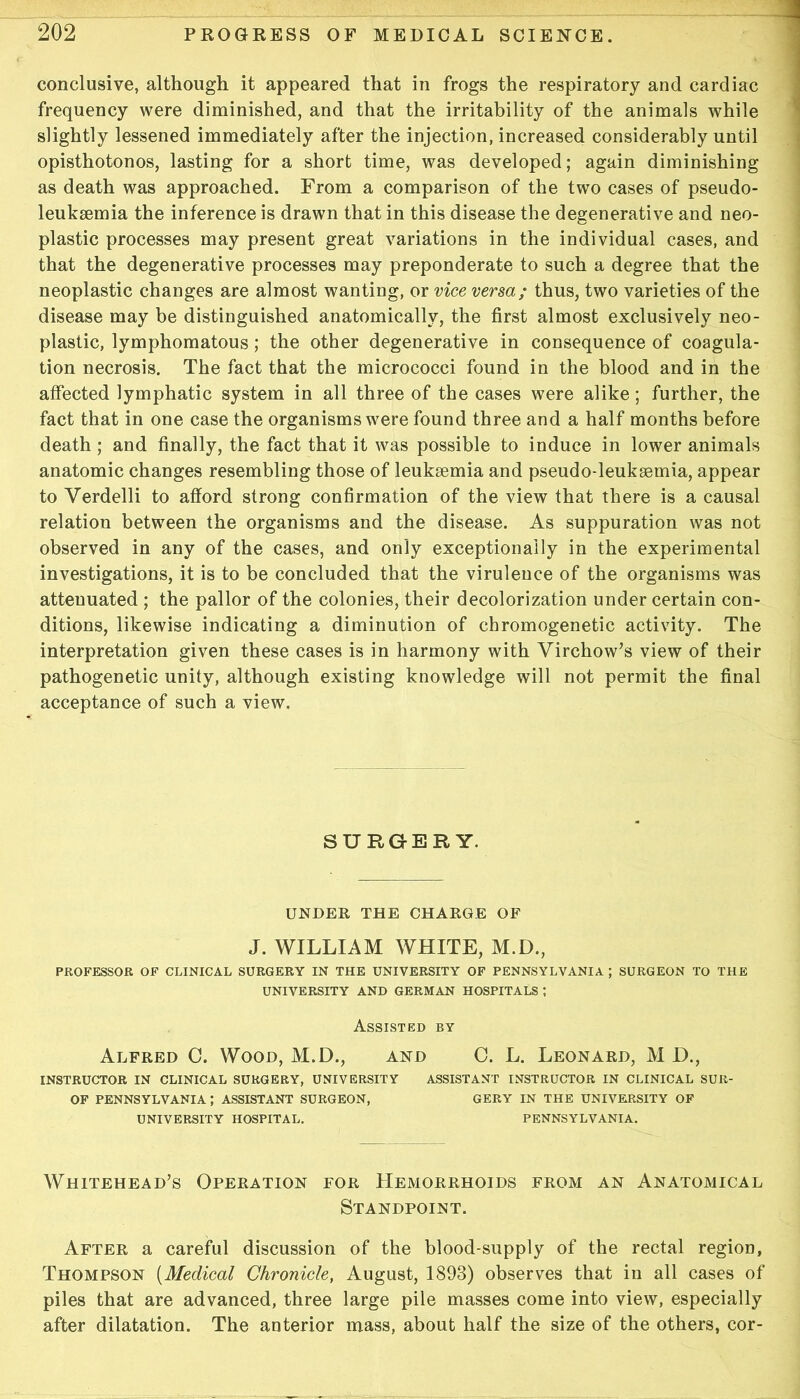 conclusive, although it appeared that in frogs the respiratory and cardiac frequency were diminished, and that the irritability of the animals while slightly lessened immediately after the injection, increased considerably until opisthotonos, lasting for a short time, was developed; again diminishing as death was approached. From a comparison of the two cases of pseudo- leuksemia the inference is drawn that in this disease the degenerative and neo- plastic processes may present great variations in the individual cases, and that the degenerative processes may preponderate to such a degree that the neoplastic changes are almost wanting, or vice versa; thus, two varieties of the disease may be distinguished anatomically, the first almost exclusively neo- plastic, lymphomatous; the other degenerative in consequence of coagula- tion necrosis. The fact that the micrococci found in the blood and in the atfected lymphatic System in all three of the cases were alike; further, the fact that in one case the organisms were found three and a half months before death; and finally, the fact that it was possible to induce in lower animals anatomic changes resembling those of leuksemia and pseudo-leukasmia, appear to Verdelli to afford strong confirmation of the view that there is a causal relation between the organisms and the disease. As suppuration was not observed in any of the cases, and only exceptionally in the experimental investigations, it is to be concluded that the virulence of the organisms was atteuuated ; the pallor of the colonies, their decolorization under certain con- ditions, likewise indicating a diminution of chromogenetic activity. The Interpretation given these cases is in harmony with Virchow’s view of their pathogenetic unity, although existing knowledge will not permit the final acceptance of such a view. SURGER Y. UNDER THE CHARGE OF J. WILLIAM WHITE, M.D., PROFESSOR OP CLINICAL SURGERY IN THE UNIVERSITY OF PENNSYLVANIA ; SURGEON TO THE UNIVERSITY AND GERMAN HOSPITALS ; Assisted BY Alfred C. Wood, M.D., and C. L. Leonard, M D., INSTRUCTOR IN CLINICAL SURGERY, UNIVERSITY ASSISTANT INSTRUCTOR IN CLINICAL SUR- OF PENNSYLVANIA; ASSISTANT SURGEON, GERY IN THE UNIVERSITY OF UNIVERSITY HOSPITAL. PENNSYLVANIA. Whitehead’s Operation for Hemorrhoids from an Anatomical Standpoint. After a careful discussion of the blood-supply of the rectal region, Thompson [Medical Chronide, August, 1893) observes that in all cases of piles that are advanced, three large pile masses come into view, especially after dilatation. The anterior mass, about half the size of the others, cor-