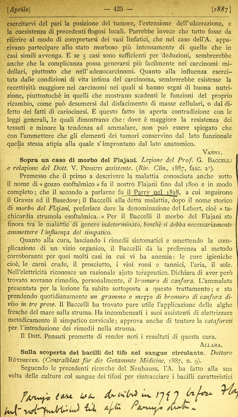 esercitarvi del pari la posizione del tumore, Testensione deirulcerazione, e la coesistenza di precedenti flogosi locali. Parrebbe invece che tutto fosse da riferire al modo di comportarsi dei vasi linfatici, che nel caso dell’A. appa- rivano partecipare allo stato morboso piü intensamente di quello che in casi simili avvenga. E se 5 casi sono sufficienti per deduzioni, sembrerebbe anche che la complicanza possa generarsi piü facilmente nei carcinomi mi- dollari, piuttosto che nell’ adenocarcinomi. Quanto alla influenza eserci- tata dalle condizioni di vita intima del carcinoma, sembrerebbe esistesse la recettivitä maggiore nei carcinomi nei quali si hanno segni di buona nutri- zione, piuttostoche in quelli che mostrano scadenti le funzioni del proprio ricambio, come puo desumersi dal disfacimento di masse cellulari, o dal di- fetto dei fatti di cariocinesi. E questo fatto in aperta contradizione con le leggi generali, le quali dimostrano che: dove e maggiore la resistenza dei tessuti e minore la tendenza ad ammalare, non puö essere spiegato che con Tammettere che gli elementi dei tumori conservino dal lato funzionale quella stessa atipia alla quäle s’improntano dal lato a.natomico. Vanni. Sopra un caso di morbo del Flajani. Lepone del Prof. G. Baccelli e relapone del Dott. V. Pensuti assistente. {Riv. Clin., 1887, fase. 2°). Premesso che il primo a descrivere la malattia conosciuta anche sotto il nome di « gozzo esoftalmico » fu il nostro Flajani fino dal 1800 e in modo completo; che il secondo a parlarne fu il Parry nel 1828. a cui seguirono il Graves ed il Basedow; il Baccelli alla detta malattia, dopo il nome storico di morbo del Flajani, preferisce dare la denominazione del Lebert, cioe « ta- chicardia strumola esoftalmica. » Per il Baccelli il morbo del Flajani sta finora tra le malattie di genere indeterminato, benche si debba necessariarnente ammettere l’influenza del simpatico. Quanto alla cura, lasciando i rimedii sintomatici e omettendo la com- plicazione di un vizio organico, il Baccelli da la preferenza al metodo corroborante per quei molti casi in cui vi ha anemia: le eure igieniche cioe, le carni crude, il prosciutto, i vini rossi e tannici, Taria, il sole. Nell’elettricitä riconosce un razionale ajuto terapeutico. Dichiara di aver perö trovato sovrano rimedio, personalmente, il bromuro di canfora. L’ammalata presentata per la lezione fu subito sottoposta a questo trattamento; e sta prendendo quotidianamente un grammo e me^^o di bromuro di canfora di- viso in tre prese. Il Baccelli ha trovato pure utile Tapplicazione delle alghe fresche del mare sulla Struma. Ha incombenzati i suoi assistenti di elettrizzare metodicamente il simpatico cervicale; approva anche di tentare la cataforesi per l’introduzione dei rimedii nella Struma. Il Dott. Pensuti promette di render noti i resultati di questa cura. Allara. Sulla scoperta dei bacilli del tifo nel sangue circolante. Dottore Rütimeyer. {Centralblatt für die Gesammte Medicine, 1887, n. 9). Seguendo le precedenti ricerche del Neuhauss, l’A. ha fatto alla sua volta delle culture col sangue dei tifosi per rintracciare i bacilli caratteristici ^ uv f ^