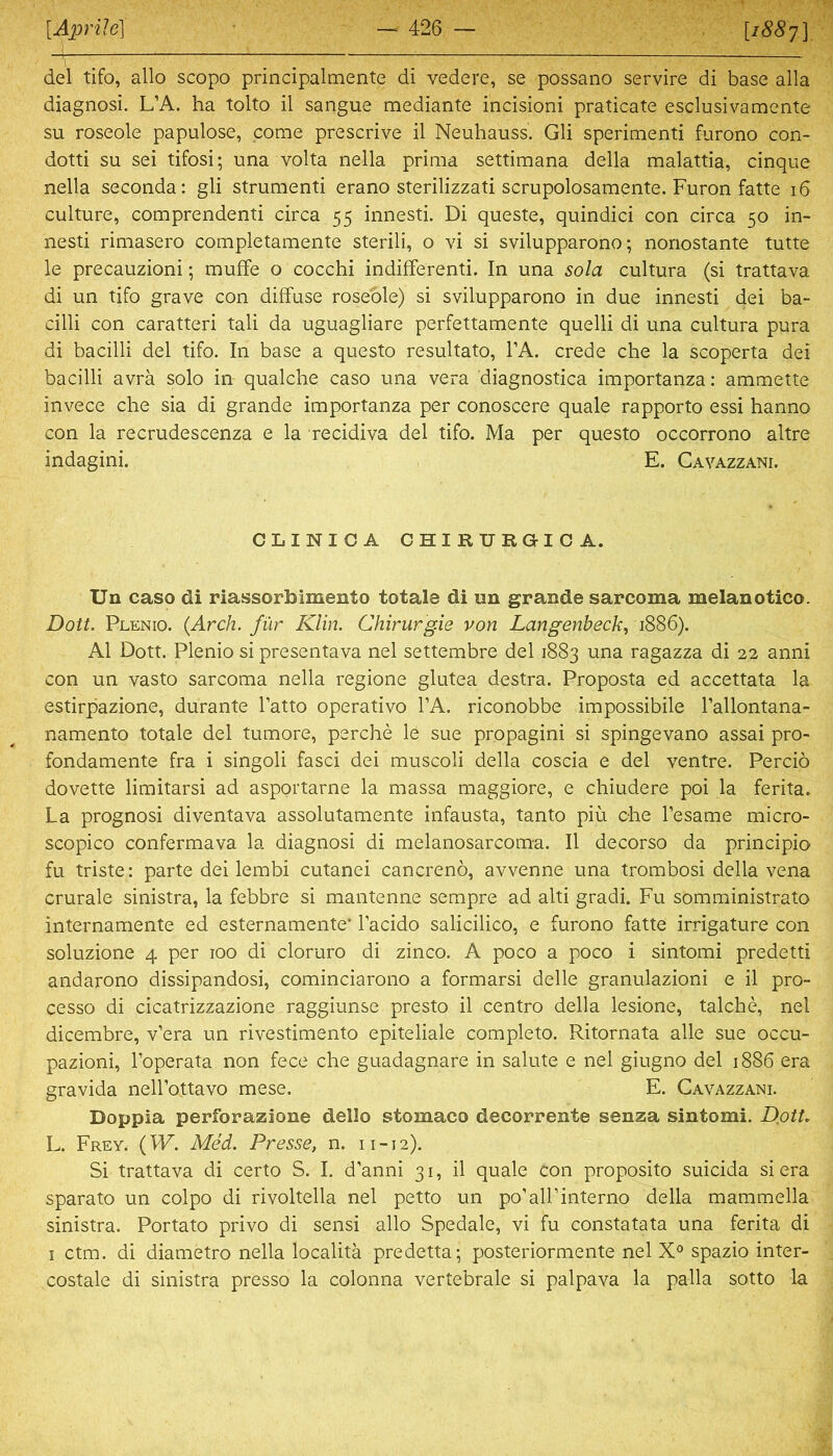 del tifo, allo scopo principalmente di vedere, se possano servire di base alla diagnosi. L’A. ha tolto il sangue mediante incisioni praticate esclusivamente SU roseole papulöse, come prescrive il Neuhauss. Gli sperimenti furono con- dotti SU sei tifosi; una volta nella prima settimana della malattia, cinque nella seconda: gli strumenti erano sterilizzati scrupolosamente. Furon fatte i6 culture, comprendenti circa 55 innesti. Di queste, quindici con circa 50 in- nesti rimasero completamente sterili, o vi si svilupparono; nonostante tutte le precauzioni; muffe o cocchi indifferenti. In una sola cultura (si trattava di un tifo grave con diffuse roseöle) si svilupparono in due innesti dei ba- cilli con caratteri tali da uguagliare perfettamente quelli di una cultura pura di bacilli del tifo. In base a questo resultato, l’A. crede che la scoperta dei bacilli avrä solo in qualche caso una vera diagnostica importanza: ammette invece che sia di grande importanza per conoscere quäle rapporto essi hanno con la recrudescenza e la recidiva del tifo. Ma per questo occorrono altre indagini. E. Cavazzani. CLINICA CHIRURGICA. Un caso di riassorbimento totale di un grande sarcoma melanotico. Dott. Plenio. {Arch. für Klin. Chirurgie von Langenbeck^ iSSS). Al Dott. Plenio si presentava nel settembre del 1883 una ragazza di 22 anni con un vasto sarcoma nella regione glutea destra. Proposta ed accettata la estirpazione, durante fatto operativo l’A. riconobbe impossibile l’allontana- namento totale del tumore, perche le sue propagini si spingevano assai pro- fondamente fra i singoli fasci dei muscoli della coscia e del ventre. Percio dovette limitarsi ad asportarne la massa maggiore, e chiudere poi la ferita. La prognosi diventava assolutamente infausta, tanto piü che besame micro- scopico confermava la diagnosi di melanosarcoma. Il decorso da principio fu triste: parte dei lembi cutanei cancrenö, avvenne una trombosi della vena crurale sinistra, la febbre si mantenne sempre ad alti gradi. Fu somministrato internamente ed esternamente’ lacido salicilico, e furono fatte irrigature con soluzione 4 per 100 di cloruro di zinco. A poco a poco i sintomi predetti andarono dissipandosi, cominciarono a formarsi delle granulazioni e il pro- cesso di cicatrizzazione raggiunse presto il centro della lesione, talche, nel dicembre, v’era un rivestimento epiteliale completo. Ritornata alle sue occu- pazioni, l’operata non fece che guadagnare in salute e nel giugno del 1886 era gravida nell’ottavo mese. E. Cavazzani. Doppia perforazione dello stomaco decorrente senza sintomi. Dßtt, L. Frey. (W. Med. Presse, n. 11-12). Si trattava di certo S. I. d’anni 31, il quäle con proposito suicida si era sparato un colpo di rivoltella nel petto un po’all’interno della mammella sinistra. Portato privo di sensi allo Spedale, vi fu constatata una ferita di I ctm. di diametro nella localitä predetta; posteriormente nel spazio inter- costale di sinistra presso la colonna vertebrale si palpava la palla sotto la