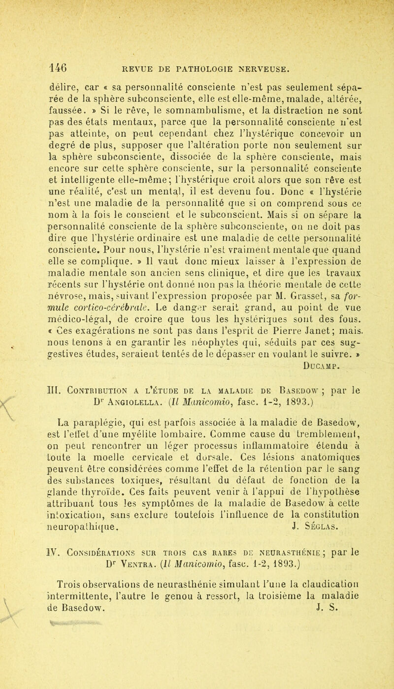 146 delire, car « sa personnalite consciente n’est pas seulement sepa- ree de la sphere subconsciente, eile est elle-meme, malade, alteree, faussee. » Si le reve, le somnambulisme, et Ja distraction ne sont pas des etats mentaux, parce que la personnalite consciente n’est pas atteinte, on peut cependant cbez Tliysterique concevoir un degre de plus, supposer que ralteration porte non seulement sur la spbere subconsciente, dissociee de la spbere consciente, mais encore sur cette spbere consciente, sur la personnalite consciente et intelligente elle-meme; Tliysterique croit alors que son röve est une realite, c’est un mental, il est devenu fou. Donc « l'bysterie n’est iine maladie de la personnalite qiie si on comprend sous ce nom ä la fois le conscient et le subconscient. Mais si on separe la personnalite consciente de la spbere subconsciente, on ne doit pas dire que l’bysterie ordinaire est une maladie de cette personnalite consciente. Pour nous, Pliysterle n’est vraiment mentale que quand eile se complique. » 11 vaut donc mieux laisser ä l’expression de maladie mentale son ancien sens clinique, et dire que les travaux recents sur riiysterie ont donne non pas la tbeorie mentale de cette nevrose, mais, suivant l’expression proposee par M. Grasset, sa for- mule cortico-cerehrale. Le danger serait grand, au point de vue medico-legal, de croire que tous les bysteriques sont des fous. « Ces exagerations ne sont pas dans l’esprit de Pierre Janet; mais. nous tenons ä en garantir les neopbytes qui, seduits par ces sug- gestives etudes, seraient tentes de le depasser en voulant le suivre. » Ducamp. III. CONTRIBUTION A l’eTÜDE DE LA MALADIE DE BaSEDOW ; par Ic D^' Angiolella. {ll Manicotnio, fase. 1-2, 1893.) La paraplegie, qui est parfois associee ä la maladie de Basedow, est l’etfet d’une myelite lombaire. Gomme cause du tremblement, on peut rencontrer un leger processus inflammatoire etendu ä loute la moelle cervicale et dorsale. Ces lesions anatomiques peuvent etre considerees comme l’effet de la retention par le sang des substances toxiques, resultant du defaut de fonction de la glande tbyroi'de. Ges faits peuvent venir a l’appui de l'bypotbese attribuant tous les symptömes de Ja maladie de Basedow ä cette intoxication, sans exclure toutelois l’influence de la Constitution neuropalbi([ue. J. Seglas. IV. CONSIDERATIONS SUR TROIS GAS RARES DE NEURASTHENIE ; paP le D** Ventra. {11 Manicomio, fase. 1-2, 1893.) Trois observations de neurastbenie Simulant l’une la claudication intermittente, l’autre le genou ä ressort, la troisieme la maladie de Basedow. J. S.