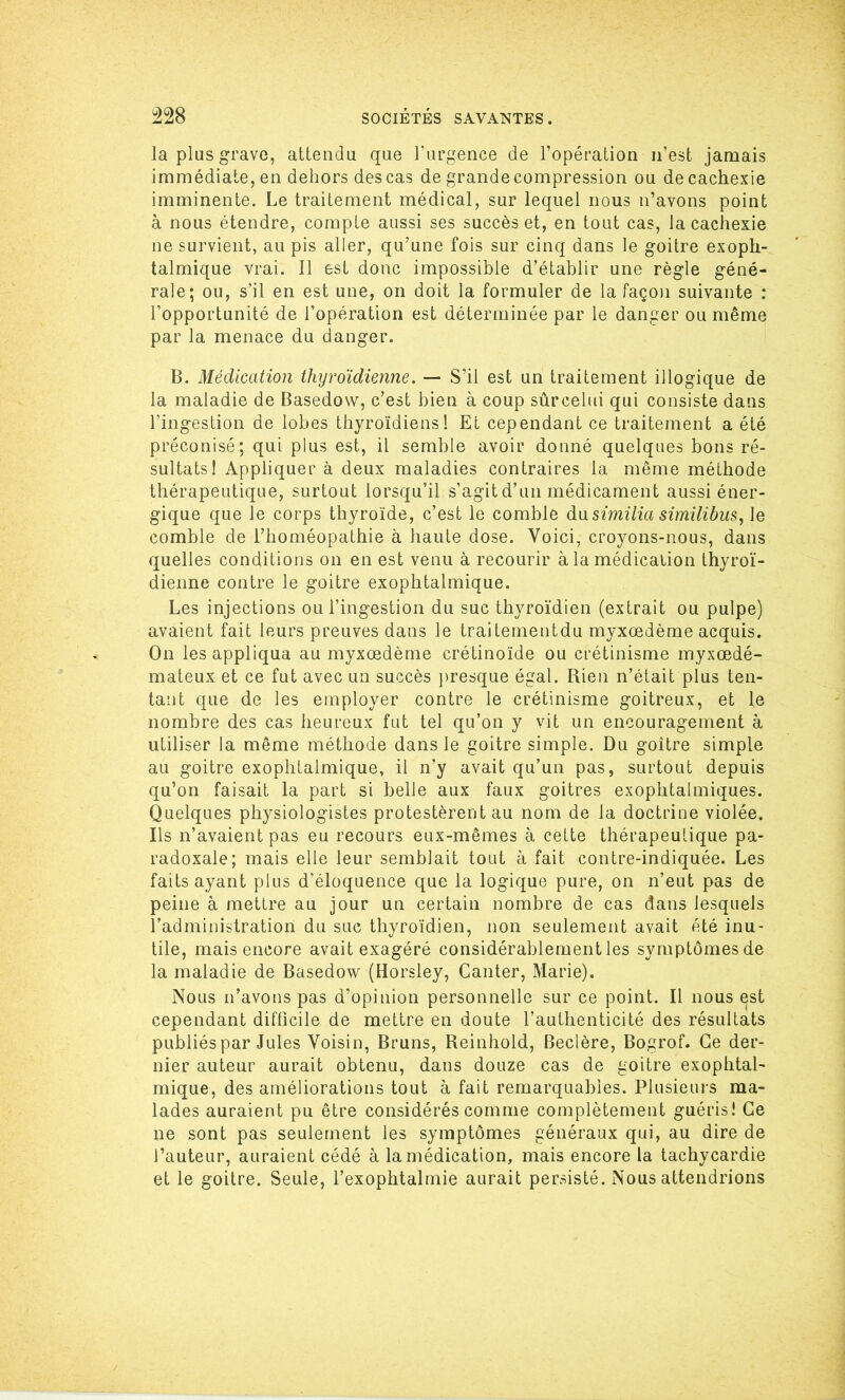 la plus grave, attendu que l’urgence de l’opération n’est jamais immédiate, en dehors des cas de grande compression ou de cachexie imminente. Le traitement médical, sur lequel nous n’avons point à nous étendre, compte aussi ses succès et, en tout cas, la cachexie ne survient, au pis aller, qu’une fois sur cinq dans le goitre exoph- talmique vrai. Il est donc impossible d’établir une règle géné- rale; ou, s’il en est une, on doit la formuler de la façon suivante : l’opportunité de l’opération est déterminée par le danger ou même par la menace du danger. B. Médication thyroïdienne. — S’il est un traitement illogique de la maladie de Basedow, c’est bien à coup sûrcelui qui consiste dans l’ingestion de lobes thyroïdiens! Et cependant ce traitement a été préconisé; qui plus est, il semble avoir donné quelques bons ré- sultats! Appliquer à deux maladies contraires la même méthode thérapeutique, surtout lorsqu’il s’agit d’un médicament aussi éner- gique que le corps thyroïde, c’est le comble du.similia similibus, Je comble de l’homéopathie à haute dose. Voici, croyons-nous, dans quelles conditions on en est venu à recourir à la médication thyroï- dienne contre le goitre exophtalmique. Les injections ou l’ingestion du suc thyroïdien (extrait ou pulpe) avaient fait leurs preuves dans le traitementdu myxœdème acquis. On les appliqua au myxœdème crétinoïde ou crétinisme myxœdé- mateux et ce fut avec un succès presque égal. Rien n’était plus ten- tant que de les employer contre le crétinisme goitreux, et le nombre des cas heureux fut tel qu’on y vit un encouragement à utiliser la même méthode dans le goitre simple. Du goitre simple au goitre exophtalmique, il n’y avait qu’un pas, surtout depuis qu’on faisait la part si belle aux faux goitres exophtalmiques. Quelques physiologistes protestèrent au nom de la doctrine violée. Ils n’avaient pas eu recours eux-mêmes à cette thérapeutique pa- radoxale; mais elle leur semblait tout à fait contre-indiquée. Les faits ayant plus d’éloquence que la logique pure, on n’eut pas de peine à mettre au jour un certain nombre de cas dans lesquels l’administration du suc thyroïdien, non seulement avait été inu- tile, mais encore avait exagéré considérablement les symptômes de la maladie de Basedow (Horsley, Canter, Marie). Nous n’avons pas d’opinion personnelle sur ce point. Il nous est cependant difficile de mettre en doute l’authenticité des résultats publiés par Jules Voisin, Bruns, Reinhold, Beclère, Bogrof. Ce der- nier auteur aurait obtenu, dans douze cas de goitre exophtal- mique, des améliorations tout à fait remarquables. Plusieurs ma- lades auraient pu être considérés comme complètement guéris! Ce ne sont pas seulement les symptômes généraux qui, au dire de l’auteur, auraient cédé à la médication, mais encore la tachycardie et le goitre. Seule, l’exophtalmie aurait persisté. Nous attendrions