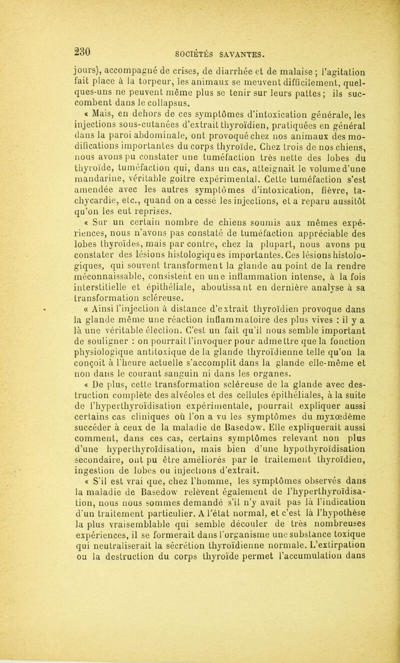 jours), accompagné de crises, de diarrhée et de malaise ; l’agitation fait place à la torpeur, les animaux se meuvent difficilement, quel- ques-uns ne peuvent même plus se tenir sur leurs pattes; ils suc- combent dans le collapsus. « Mais, en dehors de ces symptômes d’intoxication générale, les injections sous-cutanées d’extrait thyroïdien, pratiquées en général dans la paroi abdominale, ont provoqué chez nos animaux des mo- difications importantes du corps thyroïde. Chez trois de nos chiens, nous avons pu constater une tuméfaction très nette des lobes du thyroïde, tuméfaction qui, dans un cas, atteignait le volume d’une mandarine, véritable goitre expérimental. Cette tuméfaction s’est amendée avec les autres symptômes d’intoxication, fièvre, ta- chycardie, etc., quand on a cessé les injections, et a reparu aussitôt qu’on les eut reprises. « Sur un certain nombre de chiens soumis aux mêmes expé- riences, nous n’avons pas constaté de tuméfaction appréciable des lobes thyroïdes, mais par contre, chez la plupart, nous avons pu constater des lésions histologiques importantes. Ces lésions histolo- giques, qui souvent transforment la glande au point de la rendre méconnaissable, consistent en une inflammation intense, à la fois interstitielle et épithéliale, aboutissant en dernière analyse à sa transformation scléreuse. « Ainsi l’injection à distance d’extrait thyroïdien provoque dans la glande même une réaction inflammatoire des plus vives : il y a là une véritable élection. C/est un fait qu’il nous semble important de souligner : on pourrait l’invoquer pour adme ttre que la fonction physiologique antitoxique delà glande thyroïdienne telle qu’on la conçoit à l’heure actuelle s’accomplit dans la glande elle-même et non dans le courant sanguin ni dans les organes. « De plus, cette transformation scléreuse de la glande avec des- truction complète des alvéoles et des cellules épithéliales, à la suite de l’hyperthyroïdisation expérimentale, pourrait expliquer aussi certains cas cliniques où l’on a vu les symptômes du myxœdème succéder à ceux de la maladie de Basedow. Elle expliquerait aussi comment, dans ces cas, certains symptômes relevant non plus d’une hyperthyroïdisation, mais bien d’une hypothyroïdisation secondaire, ont pu être améliorés par le traitement thyroïdien, ingestion de lobes ou injections d’extrait. « S’il est vrai que, chez l’homme, les symptômes observés dans la maladie de Basedow relèvent également de l’hyperthyroïdisa- tion, nous nous sommes demandé s’il n’y avait pas là l’indication d'un traitement particulier. A l’état normal, et c’est là l’hypothèse la plus vraisemblable qui semble découler de très nombreuses expériences, il se formerait dans l’organisme une substance toxique qui neutraliserait la sécrétion thyroïdienne normale. L’extirpation ou la destruction du corps thyroïde permet l’accumulation dans