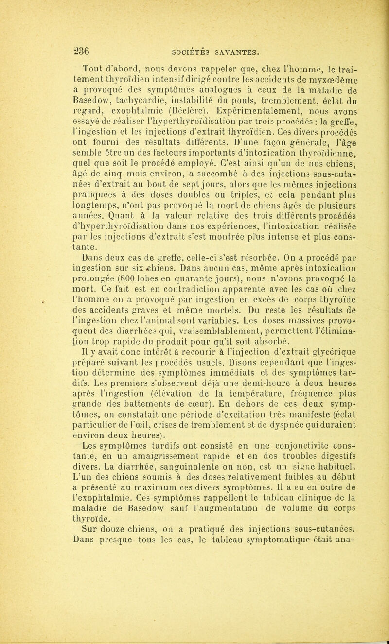 Tout d’abord, nous devons rappeler que, chez l’homme, le trai- tement thyroïdien intensif dirigé contre les accidents de myxœdème a provoqué des symptômes analogues à ceux de la maladie de Basedow, tachycardie, instabilité du pouls, tremblement, éclat du regard, exophtalmie (Béclère). Expérimentalement, nous avons essayé de réaliser l’hyperthyroïdisation par trois procédés : la greffe, l'ingestion et les injections d’extrait thyroïdien. Ces divers procédés ont fourni des résultats différents. D’une façon générale, l’âge semble être un des facteurs importants d’intoxication thyroïdienne, quel que soit le procédé employé. C’est ainsi qu’un de nos chiens, âgé de cinq mois environ, a succombé à des injections sous-cuta- nées d’extrait au bout de sept jours, alors que les mêmes injections pratiquées à des doses doubles ou triples, et cela pendant plus longtemps, n’ont pas provoqué la mort de chiens âgés de plusieurs années. Quant à la valeur relative des trois différents procédés d’hyperthyroïdisation dans nos expériences, l’intoxication réalisée par les injections d’extrait s’est montrée plus intense et plus cons- tante. Dans deux cas de greffe, celle-ci s’est résorbée. On a procédé par ingestion sur six-chiens. Dans aucun cas, même après intoxication prolongée (800 lobes en quarante jours), nous n’avons provoqué la mort. Ce fait est en contradiction apparente avec les cas où chez l’homme on a provoqué par ingestion en excès de corps thyroïde des accidents graves et même mortels. Du reste les résultats de l’ingestion chez l’animal sont variables. Les doses massives provo- quent des diarrhées qui, vraisemblablement, permettent l’élimina- tion trop rapide du produit pour qu’il soit absorbé. Il y avait donc intérêt à recourir à l’injection d’extrait glycérique préparé suivant les procédés usuels. Disons cependant que l'inges- tion détermine des symptômes immédiats et des symptômes tar- difs. Les premiers s’observent déjà une demi-heure à deux heures après l’ingestion (élévation de la température, fréquence plus grande des battements de cœur). En dehors de ces deux symp- tômes, on constatait une période d’excitation très manifeste (éclat particulier de l’œil, crises de tremblement et de dyspnée qui duraient environ deux heures). Les symptômes tardifs ont consisté en une conjonctivite cons- tante, en un amaigrissement rapide et en des troubles digestifs divers. La diarrhée, sanguinolente ou non, est un signe habituel. L’un des chiens soumis à des doses relativement faibles au début a présenté au maximum ces divers symptômes. 11 a eu en outre de l’exophtalmie. Ces symptômes rappellent le tableau clinique de la maladie de Basedow sauf l’augmentation de volume du corps thyroïde. Sur douze chiens, on a pratiqué des injections sous-cutanées. Dans presque tous les cas, le tableau symptomatique était ana-