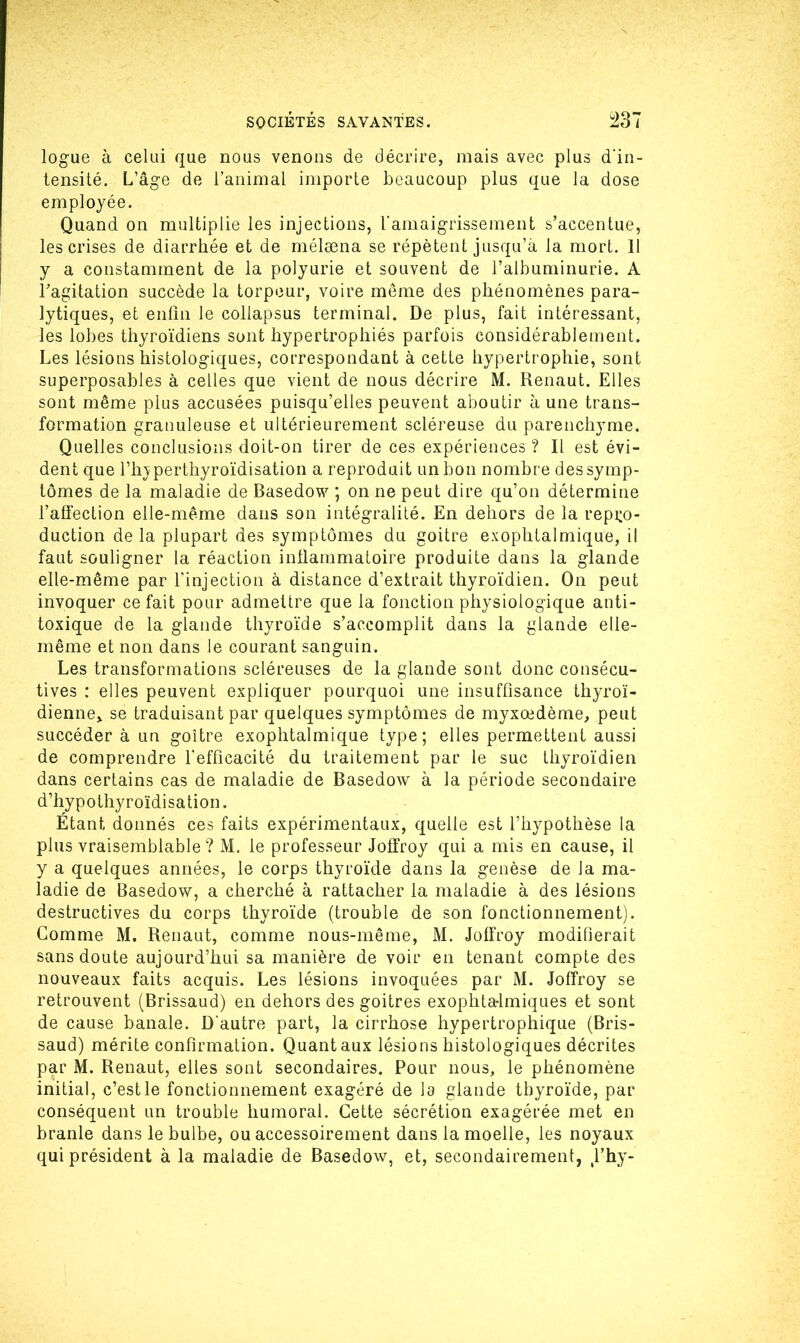 logue à celui que nous venons de décrire, mais avec plus d'in- tensité. L’âge de l’animal importe beaucoup plus que la dose employée. Quand on multiplie les injections, l'amaigrissement s’accentue, les crises de diarrhée et de mélæna se répètent jusqu’à la mort. 11 y a constamment de la polyurie et souvent de l’albuminurie. A l’agitation succède la torpeur, voire même des phénomènes para- lytiques, et enfin le collapsus terminal. De plus, fait intéressant, les lobes thyroïdiens sont hypertrophiés parfois considérablement. Les lésions histologiques, correspondant à cette hypertrophie, sont superposables à celles que vient de nous décrire M. Renaut. Elles sont même plus accusées puisqu’elles peuvent aboutir à une trans- formation granuleuse et ultérieurement scléreuse du parenchyme. Quelles conclusions doit-on tirer de ces expériences ? Il est évi- dent que l’hjperthyroïdisation a reproduit un bon nombre des symp- tômes de la maladie de Basedow ; on ne peut dire qu’on détermine l’affection elle-même dans son intégralité. En dehors de la repro- duction de la plupart des symptômes du goitre exophtalmique, il faut souligner la réaction inflammatoire produite dans la glande elle-même par l’injection à distance d’extrait thyroïdien. On peut invoquer ce fait pour admettre que la fonction physiologique anti- toxique de la glande thyroïde s’accomplit dans la glande elle- même et non dans le courant sanguin. Les transformations scléreuses de la glande sont donc consécu- tives : elles peuvent expliquer pourquoi une insuffisance thyroï- dienne, se traduisant par quelques symptômes de myxœdème, peut succéder à un goitre exophtalmique type; elles permettent aussi de comprendre l'efficacité du traitement par le suc thyroïdien dans certains cas de maladie de Basedow à la période secondaire d’hypothyroïdisation. Étant donnés ces faits expérimentaux, quelle est l’hypothèse la plus vraisemblable ? M. le professeur Joffroy qui a mis en cause, il y a quelques années, le corps thyroïde dans la genèse de la ma- ladie de Basedow, a cherché à rattacher la maladie à des lésions destructives du corps thyroïde (trouble de son fonctionnement). Gomme M. Renaut, comme nous-même, M. Joffroy modifierait sans doute aujourd’hui sa manière de voir en tenant compte des nouveaux faits acquis. Les lésions invoquées par M. Joffroy se retrouvent (Brissaud) en dehors des goitres exophtalmiques et sont de cause banale. D'autre part, la cirrhose hypertrophique (Bris- saud) mérite confirmation. Quant aux lésions histologiques décrites par M. Renaut, elles sont secondaires. Pour nous, le phénomène initial, c’est le fonctionnement exagéré de la glande thyroïde, par conséquent un trouble humoral. Cette sécrétion exagérée met en branle dans le bulbe, ou accessoirement dans la moelle, les noyaux qui président à la maladie de Basedow, et, secondairement, (l’hy-