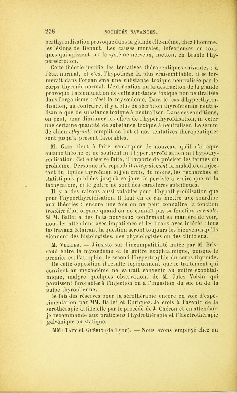 perthyroïdisation provoque dans la glande elle-même, chez l’homme, les lésions de Renaut. Les causes morales, infectieuses ou toxi- ques qui agissent sur le système nerveux, mettent en branle l’hy- persécrétion. Cette théorie justifie les tentatives thérapeutiques suivantes : à l’état normal, et c'est l’hypothèse la plus vraisemblable, il se for- merait dans l'organisme une substance toxique neutralisée par le corps thyroïde normal. L’extirpation ou la destruction de la glande provoque l’accumulation de cette substance toxique non neutralisée dans l’organisme : c’est le myxœdème. Dans le cas d’hyperthyroï- disation, au contraire, il y a plus de sécrétion thyroïdienne neutra- lisante que de substance toxique à neutraliser. Dans ces conditions, on peut, pour diminuer les effets de l’hyperthyroïdisation, injecter une certaine quantité de substance toxique à neutraliser. Le sérum de chien éthyroïdé remplit ce but et nos tentatives thérapeutiques sont jusqu’à présent favorables. M. Gley tient à faire remarquer de nouveau qu’il n’attaque aucune théorie et ne soutient ni l’hyperthyroïdisation ni l’hypothy- roïdisation. Cette réserve faite, il importe de préciser les termes du problème. Personne n’a reproduit intégralement la maladie en injec- tant du liquide thyroïdien si j’en crois, du moins, les recherches et statistiques publiées jusqu’à ce jour. Je persiste à croire que ni la tachycardie, ni le goitre ne sont des caractères spécifiques. Il y a des raisons aussi valables pour l’hypothyroïdisation que pour l’hyperthyroïdisation. Il faut en ce cas mettre une sourdine aux théories : encore une fois on ne peut connaître la fonction troublée d’un organe quand on ne connaît pas sa fonction normale. Si M. Ballet a des faits nouveaux confirmant sa manière de voir, nous les attendons avec impatience et les lirons avec intérêt : tous les travaux éclairant la question seront toujours les bienvenus qu’ils viennent des histologistes, des physiologistes ou des cliniciens. M. Verrier. — J’insiste sur l’incompatibilité notée par M. Bris- saud entre le myxœdème et le goitre exophtalmique, puisque le premier est l’atrophie, le second l’hypertrophie du corps thyroïde. De cette opposition il résulte logiquement que le traitement qui convient au myxœdème ne saurait convenir au goitre exophtal- mique, malgré quelques observations de M. Jules Voisin qui paraissent favorables à l’injection ou à l’ingestion du suc ou de la pulpe thyroïdienne. Je fais des réserves pour la sérothérapie encore en voie d’expé- rimentation par MM. Ballet et Enriquez. Je crois à l’avenir de la sérothérapie artificielle par le procédé de J. Chéron et en attendant je recommande aux praticiens l’hydrothérapie et l’électrothérapie galvanique ou statique. MM. Taty et Guérin (de Lyon). — Nous avons employé chez un